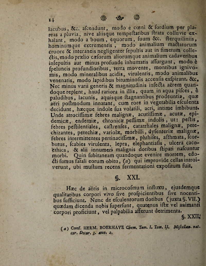 / 0A 4* lacunas, &c. afceadunt, modo e caeni & fordium per pla¬ teas a pluvia, nive aliisque tempeftatibus ftrata colluvie ex¬ halant, modo a boum, equorum, fuum &c. fterquiliniis, hominumque excrementis , modo animalium mactatorum cruore & interaneis negligentcr fepultis aut in fimetum colle¬ ctis, modo prxlio caeforum aliorumque animalium cadaveribus infepultis aut minus profunde inhumatis affingunt, modo e fpeluncis profundioribus, terra movente, montibus ignivo- mis, modo mineralibus acidis, virulentis , modo animalibus venenatis, modo lapidibus bituminofis accenfis exfpirant. Nec minus varii generis & magnitudinis infeCta aerem quan¬ doque replent, haud rariora in illis, quam in aqua pifees , e paludibus, lacunis, aquisque itagnantibus prodeuntia, quae aeri poftmodum innatant, cum rore in vegetabilia efculenta decidunt, haecque indole fua volatili, acri, intime imbibunt» Unde atrociflimae febres malignas, acutiffimae, acutae, epi¬ demicae, enderaiae, chronicae peflimae indolis, ut: peftis, febres pefitilentiales, caftrcnfes, catarrhales malignae, pete- chizantes, petechiae, variolae, morbilli, dyfenteriae malignae, febres intermittentes pertinaciffimae, phthifes, afthraata, fcor- butus, fcabies virulenta, lepra, elephantiafis , ulcera caco- ethica, & alii innumeri malignis dotibus flipati nafcuntur morbi. Quin fubitaneam quandoque evenire mortem, edo- Cli fumus fatali eorum obitu, (a) qui improvide cellas introi¬ verunt, ubi muftum recens fermentationi expolitum fuit* §. XXL Haec de aeris in microcofmuni influxu, ejusdemque qualitatibus corpori vivo five profpicientibus five nocenti¬ bus fufficiunt* Nunc de efculentorum dotibus (juxta §. VII.) quaedam dicenda nobis fuperfunt, quatenus ito vel animanti corpori proficiunt, vel palpabilia atterunt detrimenta. §. XXII,’ () Conf. HERM. BOERHAVE Cbm. Tm. U Tom. 1J, Miftcll*»* wr» Dcettr. j. Ann% s
