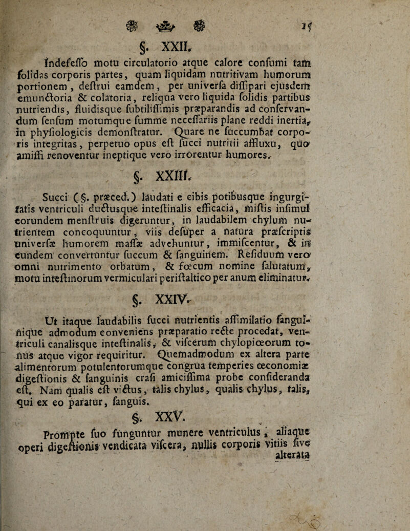§. XXII. tndefeffo motu circulatorio atque calore confumi fafti folidss corporis partes, quam liquidam nutritivam humorum portionem , deftrui eamdem, per univerfa diffipari ejusdem emun&oria &colatoria, reliqua vero liquida folidis partibus nutriendis, fluidisque fubtiliffimis praeparandis ad confervan- dum fenfum motumque fumme necefiariis plane reddi inertia* in phyfiologicis demonftratur. Quare ne fticcumbat corpo¬ ris integritas, perpetuo opus eft fucci nutritii affluxu, quo amiffi renoventur inepti que vero irrorentur humores, §. XXIir. : Succi (§. prfcced.) laudati e cibis potihusque ingurgi¬ tatis ventriculi du£tusque inteffinalis efficacia, miftis infimul eorundem menftruis digeruntur, in laudabilem chylum nu-~ trientem concoquuntur, viis defuper a natura praefcriptis tmiverfae humorem malfae advehuntur, immifeentur, & iri' eundem convertuntur fuccum & fanguitlem. Refiduum verer omni nutrimento orbatum, & foecum nomine falutatum, motu inteftinorum vermiculari periftaltico per anum eliminatur. §. XXIV. (Jt itaque laudabilis fucci nutrientis affimilatio fangui- ffiqtie admodum conveniens praeparatio refte procedat, ven¬ triculi canalrsque inteftinalis* & vifcerum chylopiceorum to¬ nus atque vigor requiritur. Quemadmodum ex altera parte alimentorum potulentorumque congrua temperies oeconomiae digeftionis & (anguinis crafi amiciffima probe confideranda effi Nam qualis eft viftus, talis chylus, qualis chylus, talis, qui ex eo paratur, fanguis. §. xxv. Prompte fuo funguntur munere ventriculus, aliaque oneri digettionis vendicata vifcera, nullis corporis vitiis live * ~ ■ - v alterata
