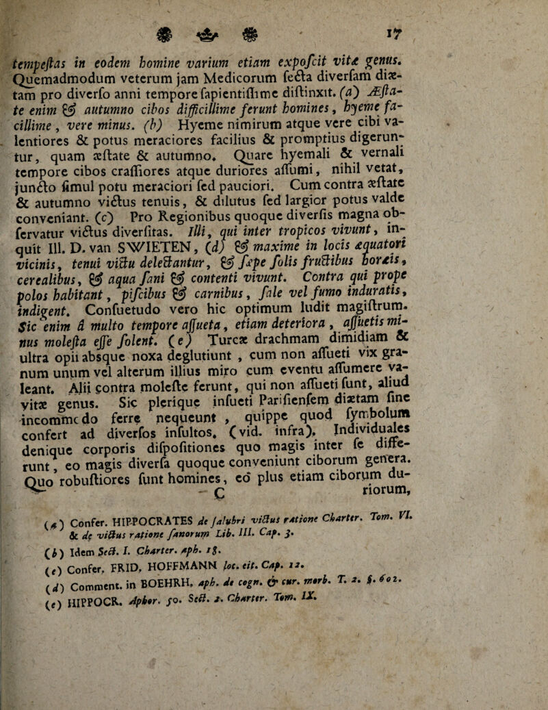 tempeftas in eodem homine varium etiam expofcit vitd genus* Quemadmodum veterum jam Medicorum fefta diverfam diae¬ tam pro divcrfo armi tempore fapientiflime diftinxit. (a') jEfta- te enim autumno cibos difficillime ferunt homines, hyeme fa¬ cillime , vere minus, (b) Hyeme nimirum atque vere cibi va- lentiorcs & potus meraciores facilius & promptius digerun- tur, quam xftate & autumno* Quare hyemali & vernali tempore cibos crafliores atque duriores aflumi, nihil vetat, jun£lo fimul potu meraciori fcd pauciori. Cum contra aeftatc & autumno vi&us tenuis, & dilutus fcd largior potus valde conveniant, (c) Pro Regionibus quoque diverfis magna ob- fervatur viftus diverfitas. illi, qui inter tropicos vivunt, in¬ quit 111. D.van SWIETEN, (d) & maxime in locis aquatori vicinis, tenui vi&u deleBantur, & fope folis fruftibus hordis 9 cerealibus, aqua fani & contenti vivunt. Contra qui prope polos habitant, pifeibus carnibus, /tf/e vel fumo induratis, indigent. Confuetudo vero hic optimum ludit magiftrum. / Sic enim d multo tempore ajfueta, etiam deteriora , apetis mi¬ nus molefta effe folent. (e) Tureae drachmam dimidiam oC ultra opii absque noxa deglutiunt , cum non afluet! vix gra¬ num unum vel alterum illius miro cum eventu aflumere va¬ leant. Alii contra molefte ferunt, qui non aflueti funt, aliud yit* genus. Sic plerique infueti Parifienfem dixtam fme incommcdo ferre nequeunt , quippe quod fymbolum confert ad diverfos infultos, (vid, infra), Individuales denique corporis difpofitiones quo magis inter le ditte- runt, eo magis diverfa quoque conveniunt ciborum genera. Ouo robuftiores funt homines, eo plus etiam ciborum du- - q riorum, («) Confer. HIPPOCRATES de Jalubri vittus rAtione Ckarttr. Torrt. VI & dc vi&us ratione fanorum Lib. HU Cap. j. ( b ) Idem Sect. L Charter. Aph. rg. (O Confer. FRID. HOFFMANN loc.eit.Cap. 12. (d) Comment. in BOEHRH, A 6- «r. w.rA. T. i. f. (r) HIPPOCR. Apher. /o. Sf$. /. Ch*rttr. Ttm* IX* I