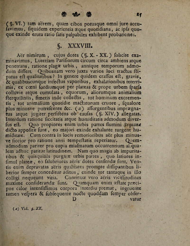 # & *f ( §. VI.) tam aerem, quam cibos potusque omni jure accu- favimus, fiquidem experientia aeque quotidiana, ac ipfa quo¬ que exinde eruta ratio fatis palpabiles exhibent probationes. §. XXXVIII. Aer nimirum , cujus dotes ( §. X. -XX.) folicite exa¬ minavimus, Lutetiam Pariliorum circum circa ambiens atque penetrans, ratione plagas urbis , annique temporum admo¬ dum differt. Quibusnam vero juxta varios loci tradlus fti- patus efl qualitatibus ? In genere quidem craffus efl, gravis, & qualibuscunque infe&us vaporibus, exhalationibus teterri- mis, ex coeni fordiumque per plateas & prope urbem fparfa colluvie atque cumulata, equorum, aliorumque animalium flerquiliniis, fimetis inde colleftis , tot hominum excremen¬ tis , tot animalium quotidie ma£latorum cruore , fqualore plus minusve putrefeente &c. (#) affurgentibus impraegna¬ tus atque jugiter perfillens ob caufas (§. XIV. ) allegatas. Interdum ratione ficcitatis atque humiditatis admodum diver- fus efl. Quo propiores enim urbis partes flumini Sequant diito appofitae funt, eo majori exinde exhalante turgent hu- miditate. Cum contra in locis remotioribus aer plus minus¬ ve ficcior pro ratione anni tempellatis reperiatur. Quem¬ admodum pariter pro copia miafmatum occurrentium aLqua- lem adhuc patitur latitudinem. Nam quo magis ab impurita¬ tibus & quisquiliis purgaias urbis partes , quo latiores in- fimul plateae, eo falubriores aeris dotes cenfendae funt. Ven¬ tis enim depravatas aeris qualitates prompte diffipantibus li» bcrior femper conceditur aditus , exinde tot tantaque in illo colligi nequeunt vitia. Continua: vero aeris viciffitudines maxime confiderandae funt. Quamquam enim ceflate praeci¬ pue calor intenfiffimus corpora interdiu premat, ingruente tamen vefpcra & fubfequente nodfe quoddam femper obfer- D vatur ( a) Vid. XX.