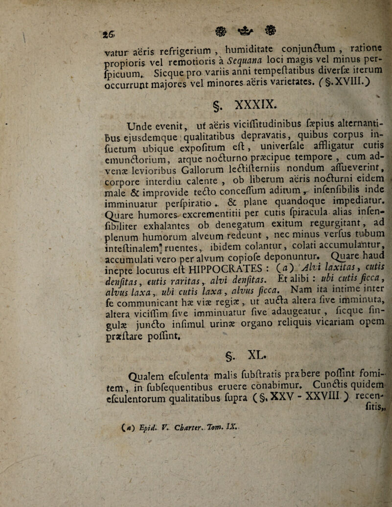 tG> H ^ ^ vatur aeris refrigerium , humiditate conjunaum , ratione propioris vel remotioris a Sequana loci magis vel minus per- jbicuum. Sicque pro variis anni temperatibus diverfx iterum occurrunt majores vel minores aeris varietates. ( §.XVIII.) §. XXXIX. Unde evenit, uf aeris viciffitudinibus fepius alternanti¬ bus ejusdemque:qualitatibus depravatis, quibus corpus in- fuetum ubique expofitum eft, univerfale affligatur cutis emunaorium, atque nofturno praecipue tempore , cum ad¬ venae levioribus Gallorum leaiiferniis nondum affueverint, corpore interdiu calente , ob liberum aeris no6furni eidem male & improvide te&o conceffum aditum,, infenfibilis inde imminuatur perfpiratio ♦. & plane quandoque impediatur. Quare humores- excrementitii per cutis fpiracula alias infen- fibiliter exhalantes ob denegatum exitum regurgitant, ad plenum humorum alveum redeunt , nec minus verfus tubum inteflinalem*ruentes, ibidem colantur, colati accumulantur, accumulati vero per alvum copiofe deponuntur. Quare haud inepte locutus ell: HIPPOCRATES (#) divi laxitas, cutis denfitas, cutis raritas, alvi denfitas. Et alibi : ubi cutis ficca, alvus laxa, ubi cutis laxa , alvus Jicca. Nam ita intime inter fe communicant hae vite regia?, ut aufta altera five imminuta, altera viciffim five imminuatur five adaugeatur , ficque un¬ gula junfto infimul urinae organo reliquis vicariam opem praeftare poffint. XL. Qualem efculenta malis fubftratis prabere poffint fomi¬ tem, in fubfequentibus eruere conabimur. Cunftis quiden* cfculentorum qualitatibus fupra (§, XXV - XXVIII ) recen- fitis,,