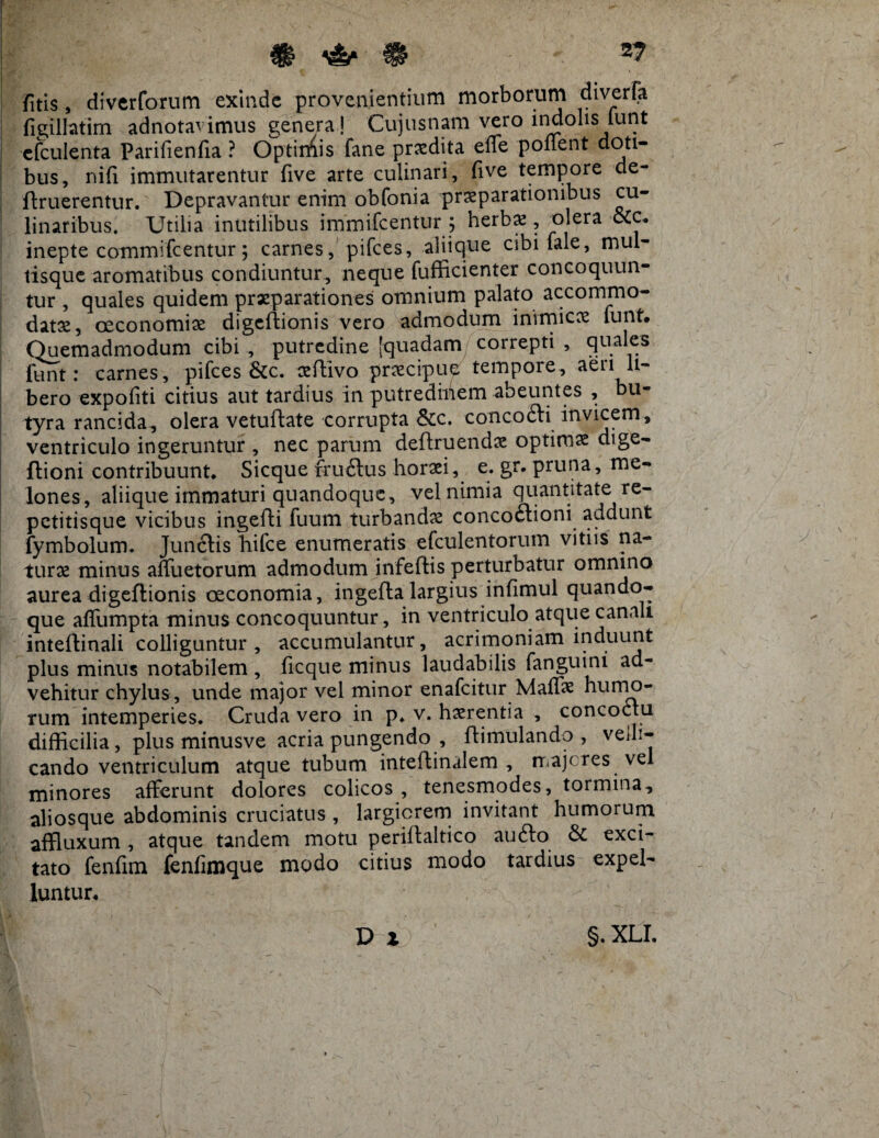fitis, diverforum exinde provenientium morborum diverfa figillatim adnotavimus genera ] 'Cujusnam vero indolis lunt efculenta Parilienfia ? Optiniis fane prodita effe ponent doti¬ bus, nifi immutarentur five arte culinari, (ive tempore de- ftruerentur. Depravantur enim obfonia praeparationibus cu- linaribus. Utilia inutilibus immifeentur ; herbae, olera &c. inepte commifcentur; carnes, pifces, aliique cibi fale, mul¬ tisque aromatibus condiuntur, neque fufficienter concoquun¬ tur , quales quidem praeparationes omnium palato accommo¬ datae, oeconomiae digeftionis vero admodum inimicae lunt. Quemadmodum cibi , putredine [quadam correpti , quales funt: carnes, pifces &c. certivo praecipue tempore, aeri li¬ bero expoliti citius aut tardius in putrediiiem abeuntes , bu¬ tyra rancida, olera vetuftate corrupta &c. concofti invicem, ventriculo ingeruntur , nec parum deftruendae optima dige- flioni contribuunt* Sicque fruftus horaei, e. gr. pruna, me¬ lones, aliique immaturi quandoque, vel nimia quantitate re- petitisque vicibus ingerti fuum turbandae concoctioni addunt fymbolum. Junctis hifce enumeratis efculentorum vitiis na¬ turae minus affuetorum admodum infertis perturbatur omnino aurea digeftionis oeconomia, ingerta largius infimul quando¬ que affumpta minus concoquuntur, in ventriculo atque canali inteftinali colliguntur, accumulantur, acrimoniam induunt plus minus notabilem , ficque minus laudabilis fanguini ad¬ vehitur chylus , unde major vel minor enafeitur Maffae humo¬ rum intemperies. Cruda vero in p. v. haerentia , concoctu difficilia, plus minusve acria pungendo , rtimulando , velli¬ cando ventriculum atque tubum intertinalem , majeres vel minores afferunt dolores colicos , tenesmodes, tormina, aliosque abdominis cruciatus , largiorem invitant humorum affluxum , atque tandem motu perirtaltico au6to & exci¬ tato fenfim fenfimque modo citius modo tardius expel¬ luntur*
