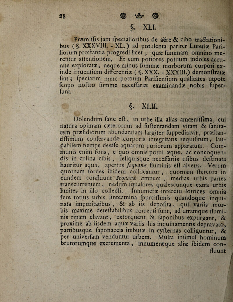 §. XLL Praemiffis jam fpecialioribus de aere & cibo tra&ationi- bus (§. XXXVIII. - XL.) ad potulenta pariter Lutetiae Pari¬ liorum proflantia progredi licet , quae fummam omnino me¬ rentur attentionem. Et cum potiores potuum indoles accu¬ rate explorata;, neque minus fummae morborum corpori ex¬ inde irruentium differentiae ( g. XXX. - XXXIII.) demonftrat* fint; fpeciatim nunc potuum Parifienfium qualitates utpote fcopo noftro fumme neceffariae examinanda nobis fuper- funt. §. XUL Delendum fane eft, in urbe illa alias amoenillima, cui natura opimam caeterorum ad fuftentandam vitam & fanita- tem praefidiorum abundantiam largiter fuppeditavit, praeftan- tiffimum confervandae .corporis integritatis requifitum, lau¬ dabilem nempe deede aquarum puriorum apparatum. Com¬ munis enim fons, e quo omnis potui aeque, ac concoquen¬ dis in culina cibis , reliquisque neceffariis ufibus dellinata hauritur aqua, apertus fequana fluminis eft alveus. Verum quotnam fordes ibidem collocantur , quotnam ftercora in eundem confluunt Sequana amnem , medias urbis partes transcurrentem , nedum fqualores qualescunque extra urbis limites in illo colleffci. Innumerae interdiu lotrices omnia fere totius urbis linteamina fpurciftimis quandoque inqui¬ nata impuritatibus, & ab iis depofita, qui variis mor¬ bis maxime deteftabilibus correpti funt, ad utramque flumi¬ nis ripam elavant, extorquent & faponibus expurgant, & proxime ab iisdem aquae variis his inquinamentis depravatae, partibusque faponaceis imbutae in cyfternas colliguntur, & per univerfam venduntur urbem. Multa infimul hominum brutorumque excrementa, innumeraeque aliae ibidem con¬ fluunt