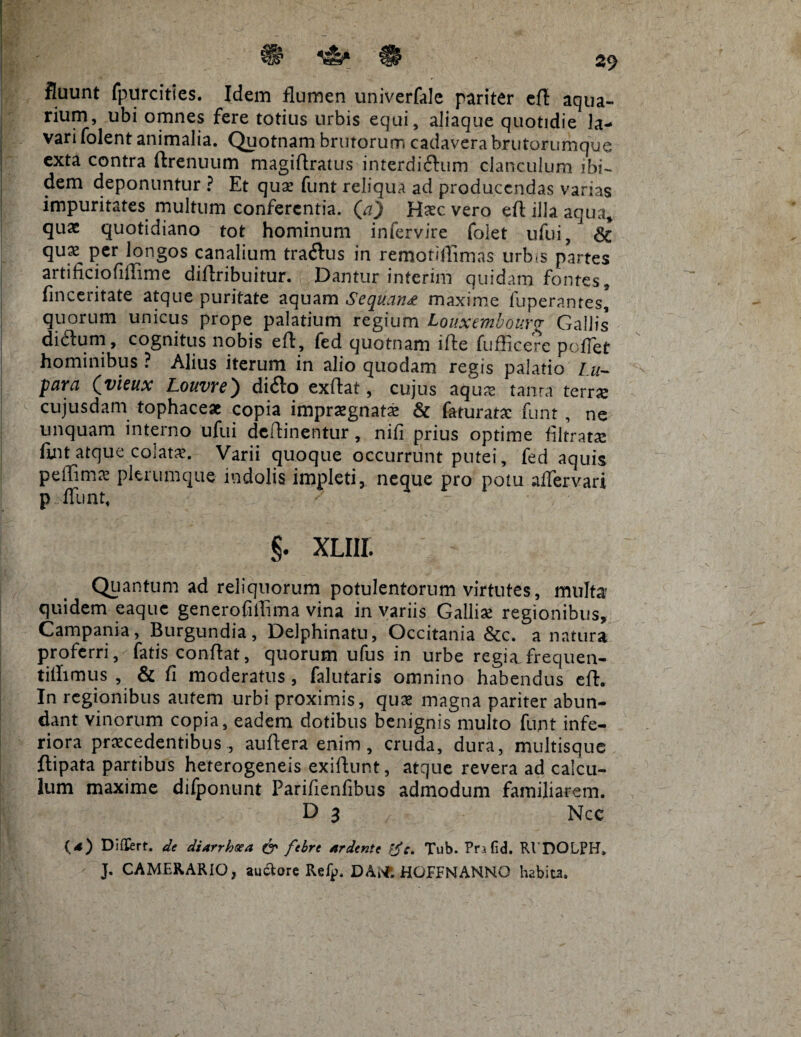 fluunt fpurcities. Idem flumen univerfale pariter efl aqua¬ rium, ubi omnes fere totius urbis equi, aliaque quotidie la¬ vari folent animalia. Quotnam brutorum cadavera brutorumque exta contra flrenuum magiflratus interdiftum clanculum ibi- dem deponuntur ? Et qua: funt reliqua ad producendas varias impuritates multum conferentia, (a) Haec vero efl illa aqua, qux quotidiano tot hominum infervire folet ufui, 8c qux per longos canalium tra&us in remotiffimas urbis partes artificiofiffime diflribuitur. Dantur interim quidam fontes, finceritate atque puritate aquam Sequant maxime fuperantes* quorum unicus prope palatium regium Louxcmbov.r<r Gallis didlum, cognitus nobis efl, fed quotnam ifle fufficere poffet hominibus ? Alius iterum in alio quodam regis palatio Iu- para (yleux Louvre) difto exflat, cujus aqua: tama terra: cujusdam tophaceae copia impraegnata: & faturatac funt , ne unquam interno ufui deftinentur, nifi prius optime filtratx fint atque colata:. Vari i quoque occurrunt putei, fed aquis peffima: plerumque indolis impleti, neque pro potu affervari p fiunt, §. XLlll Quantum ad reliquorum potulentorum virtutes, mute quidem eaque generofilTima vina in variis Gallise regionibus, Campania, Burgundia, Delphinatu, Occitania &c. a natura proferri, fatis conflat, quorum ufus in urbe regiafrequen- tillimus , & fi moderatus, falutaris omnino habendus efl. In regionibus autem urbi proximis, quas magna pariter abun¬ dant vinorum copia, eadem dotibus benignis multo funt infe¬ riora praecedentibus, auflera enim, cruda, dura, multisque flipata partibus heterogeneis exiflunt, atque revera ad calcu¬ lum maxime difponunt Parifienfibus admodum familiarem. D 3 Nec O) Differt, de diarrhoea & febre ardente tfe. Tub. Prafid. RVDOLPH. J. CAMERARIO, auctore Ref^. DAtf. HOFFNANNO habita.