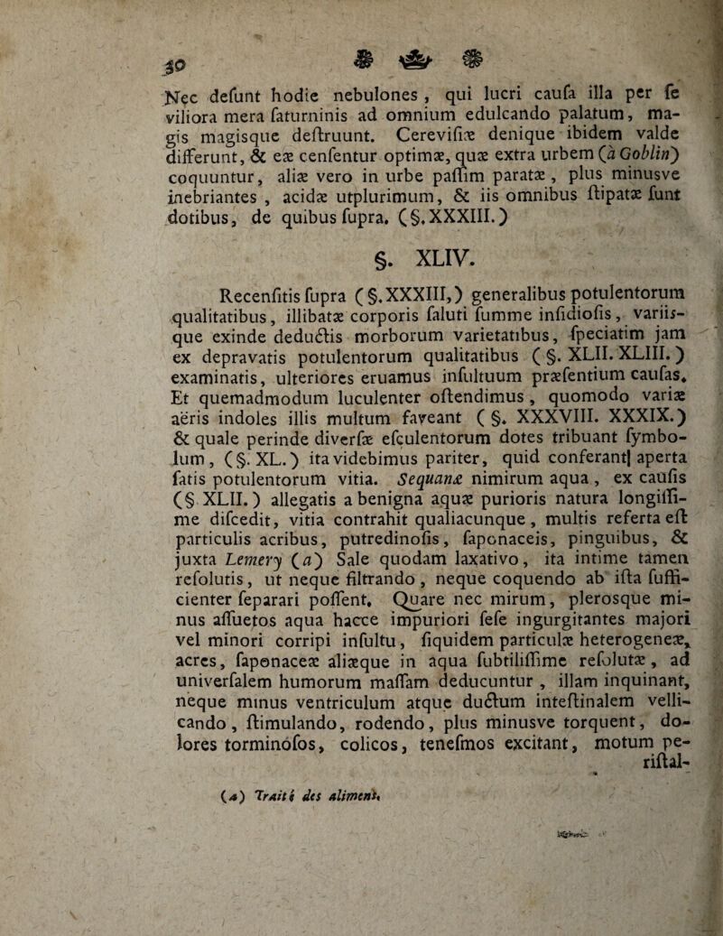 Nec defunt hodie nebulones , qui lucri caufa illa per fe viliora mera faturninis ad omnium edulcando palatum, ma¬ gis magisque deftruunt. Cerevifice denique ibidem valde differunt, & ex cenfentur optimae, quae extra urbem (a Goblin) coquuntur, alix vero in urbe paffim paratae, plus minusve inebriantes , acidae utplurimum, & iis omnibus ftipatae funt dotibus, de quibus fupra. (§♦ XXXIII.) §. XLIV. Recenfitis fupra (§. XXXIII,) generalibus potulentorum qualitatibus, illibatae corporis faluti fumme inficiiofis, varii;- que exinde deducffis morborum varietatibus, fpeciatim jam ex depravatis potulentorum qualitatibus ( §. XLII. XLIII. ) examinatis, ulteriores eruamus infultuum praffentium caufas* Et quemadmodum luculenter offendimus , quomodo varis aeris indoles illis multum faveant ( §♦ XXXVIII. XXXIX.) & quale perinde diverfe efculentorum dotes tribuant fymbo- lum, (§. XL.) ita videbimus pariter, quid conferant| aperta fatis potulentorum vitia. Sequant nimirum aqua , ex caulis (§ XLII.) allegatis a benigna aquae purioris natura longiili- me difcedit, vitia contrahit qualiacunque, multis referta eff particulis acribus, putredinofis, faponaceis, pinguibus, & juxta Lemery (tf) Sale quodam laxativo, ita intime tamen refolutis, ut neque filtrando , neque coquendo ab iffa fuffi- cienter feparari poffent* Quare nec mirum, plerosque mi¬ nus affuetos aqua hacce impuriori fefe ingurgitantes majori vel minori corripi infultu, fiquidem particulae heterogeneae* acres, faponacere aliaeque in aqua fubtiliffime refolutae, ad univerfalem humorum maffam deducuntur , illam inquinant, neque minus ventriculum atque ducffum inteffinalem velli¬ cando, ftimulando, rodendo, plus minusve torquent, do¬ lores torminofos, colicos, tenefmos excitant, motum pe- riftal- — (*) 'Iraits des alimcnh