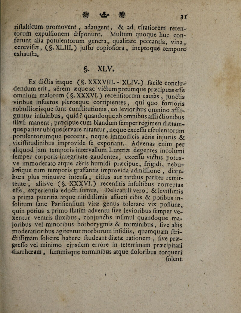 riftalticum promovent, adaugent, & ad. citatiorem reten¬ torum expulfionem difponunt. Multum quoque huc con¬ ferunt alia potulentorum genera, qualitate peccantia, vina* cerevifiae, (§. XL1II,) jufto copiofiora, ineptoque tempore exhaufta. §. XLV. Ex diftis itaque (§. XXXVIII.- XLIV.) facile conclu¬ dendum erit, aerem aeque ac viftum potumque praecipuas effle omnium malorum (§. XXXVI.) recenfitorum cautas , jundtis viribus infuetos plerosque corripientes, qui quo fortioris robuftiorisque funt conftitutionis, eo levioribus omnino affli¬ guntur infultibus, quid? quandoque ab omnibus affli&ionibus illaefi manent, praecipue cum blandum femper regimen dmam- que pariter ubique fervare nirantur, neque excefflu efculentorum potulentorumque peccent, neque immodicis aeris injuriis & viciffitudinibus improvide fe exponant. Advenas enim per aliquod jam temporis intervallum Lutetiae degentes incolumi femper corporis integritate gaudentes, excelTu vi&us potus- ve immoderato atque aeris humidi praecipue, frigidi, nebu- lofique tum temporis graffantis improvida admiffione , diarr¬ hoea plus minusve intenfa, citius aut tardius pariter remit¬ tente , aliisve (§. XXXVI.) recenfitis infultibus correptas effle, experientia edo£H fumus. Delicatuli vero, &levifflimis a prima pueritia atque nitidifflmis afflueti cibis & potibus in- folitum fane Parifienfium vitae genus tolerare vix pofflunt, quin potius a primo ftatim adventu five levioribus femper ve¬ xentur ventris fluxibus, conjunftis infimul quandoque ma¬ joribus vel minoribus borborygmis & torminibus, five aliis moderatioribus agitentur morborum infidiis, quamquam ftri- ftiffimam folicite habere ftudeant diaetas rationem , five prae- greffo vel minimo ejusdem errore in teterrimam praecipitari diarrhoeam , fummisquc torminibus atque doloribus torqueri folent: