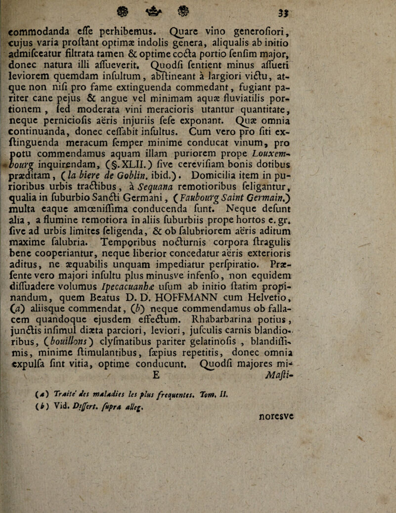 ^ # 3} L £$■* ^ ^ • . commodanda cffe perhibemus. Quare vino gencrofiori, cujus varia proflant optimae indolis genera, aliqualis ab initio admifeeatur filtrata tamen & optime codta portio fenfim major, donec natura illi aflueverit. Quodfi fentient minus aflueti leviorem quemdam infultum, abllineant a largiori vi&u, at¬ que non nifi pro fame extinguenda commedant, fugiant pa¬ riter cane pejus & angue vel minimam aquae fluviatilis por¬ tionem , (ed moderata vini meracioris utantur quantitate, neque perniciofis aeris injuriis fefe exponant. Quae omnia continuanda, donec ceflabit infultus. Cum vero pro fiti ex- flinguenda meracum femper minime conducat vinum, pro potu commendamus aquam illam puriorem prope Louxem- *bourg inquirendam, (§.XLII.) five ccrcvifiam bonis dotibus praeditam, (la biere de Goblin. ibid.). Domicilia item in pu¬ rioribus urbis tra&ibus , a Sequana remotioribus feligantur, qualia in fuburbio Sanfti Germani, ( FaubourgSaint Germain.) multa eaque amceniflima conducenda funt. Neque defunt alia , a flumine remotiora in aliis fuburbiis prope hortos e. gr. five ad urbis limites feligenda, & ob falubriorem aeris aditum maxime falubria. Temporibus noilurnis corpora ftragulis bene cooperiantur, neque liberior concedatur aeris exterioris aditus, ne aequabilis unquam impediatur perfpiratio. Prae- fentevero majori infultu plus minusve infenfo, non equidem difluadere volumus Ipecacuanh<c ufum ab initio flatim promi¬ nandum, quem Beatus D. D. HOFFMANN cum Helvetio, 00 aliisque commendat, ([b) neque commendamus ob falla¬ cem quandoque ejusdem effe&um. Rhabarbarina potius, jundtis infimul diaeta parciori, leviori , jufculis carnis blandio-. ribus, Cbouillons} clyfmatibus pariter gelatinofis , blandifli- mis, minime ftimulantibus, faepius repetitis, donec omnia expulfa fint vitia, optime conducunt. Quodfi majores mi* E Mafti- (4) Traite des muUdies les plus frequenta. Tem. 11. (b) Vid. Dt[fert* fupra alleg. noresve