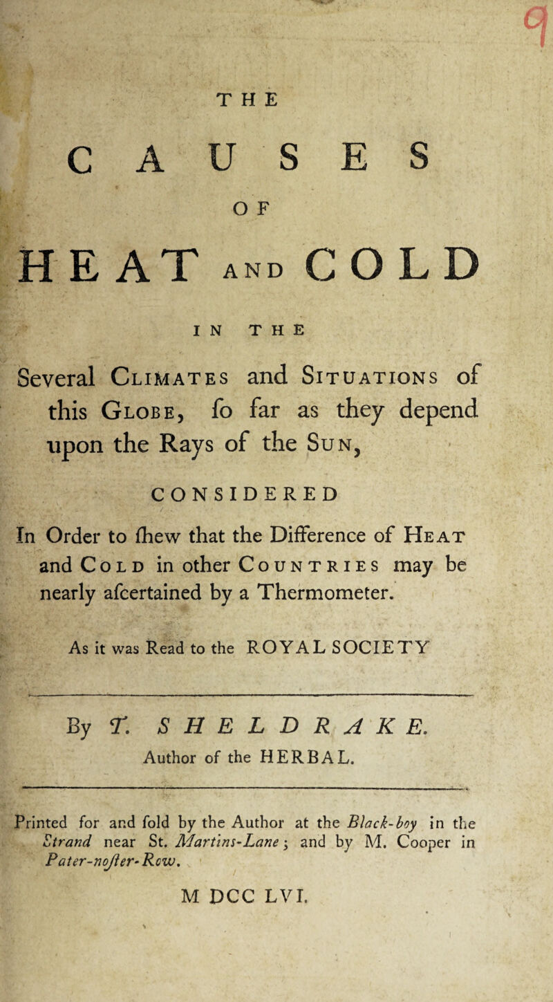 THE CAUSES O F HEAT and COLD IN THE Several Climates and Situations of this Globe, fo far as they depend upon the Rays of the Sun, CONSIDERED / • In Order to fhew that the Difference of Heat and Cold in other Countries may be nearly afcertained by a Thermometer. As it was Read to the ROYAL SOCIETY By r. SHELDRAKE. Author of the HERBAL. Printed for and fold by the Author at the Black-boy in the Strand near St. Martim-Lane and by M. Cooper in Pater-nojler- Row. M DCC LVI.