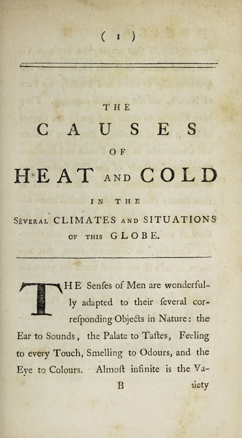 A. THE CAUSES O F HEAT and COLD IN THE Several CLIMATES and SITUATIONS of this GLOBE. H E Senfes of Men are wonderful¬ ly adapted to their feveral cor- refponding Objedts in Nature: the Ear to Sounds, the Palate to Taftes, Feeling to every Touch, Smelling to Odours, and the ^ >■ Eye to Colours. Almoft infinite is theVa- m R siety