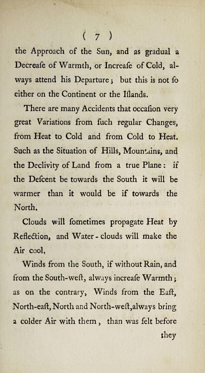 the Approach of the Sun, and as gradual a Decreafe of Warmth, or Increafe of Cold, al¬ ways attend his Departure $ but this is not fo either on the Continent or the Iflands. There are many Accidents that occafion very great Variations from fuch regular Changes, - i * i from Heat to Cold and from Cold to Heat. Such as the Situation of Hills, Mountains, and the Declivity of Land from a true Plane : if the Defcent be towards the South it will be warmer than it would be if towards the North, Clouds will fometimes propagate Heat by Reflection, and Water-clouds will make the Air cool, Winds from the South, if without Rain, and from the South-weft, always increafe Warmth •, as on the contrary, Winds from the Eaft, North-eaft, North and North-weft,always bring a colder Air with them , than was felt before