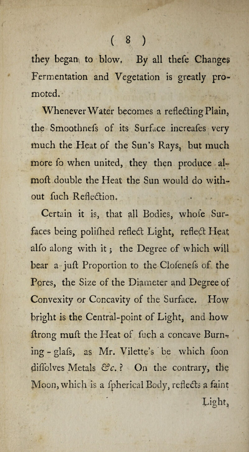 they began\ to blow* By all thefe Changes Fermentation and Vegetation is greatly pro¬ moted. Whenever Water becomes a reflecting Plain, the Smoothnefs of its Surface increafes very much the Heat of the Sun’s Rays, but much more fo when united, they then produce al~ moft double the Heat the Sun would do with¬ out fuch Reflection. Certain it is, that all Bodies, whole Sur¬ faces being polifhed refleCt Light, refleCt Heat alfo along with it $ the Degree of which will bear a juft Proportion to the Clofenefs of the Pores, the Size of the Diameter and Degree of Convexity or Concavity of the Surface. How bright is the Central-point of Light, and how ftrong muft the Heat of fuch a concave Burn- ing - glafs, as Mr. Vilette’s be which foon diffolves Metals &c. ? On the contrary, the Moon, which is a fpherical Body, reflects a faint Light,