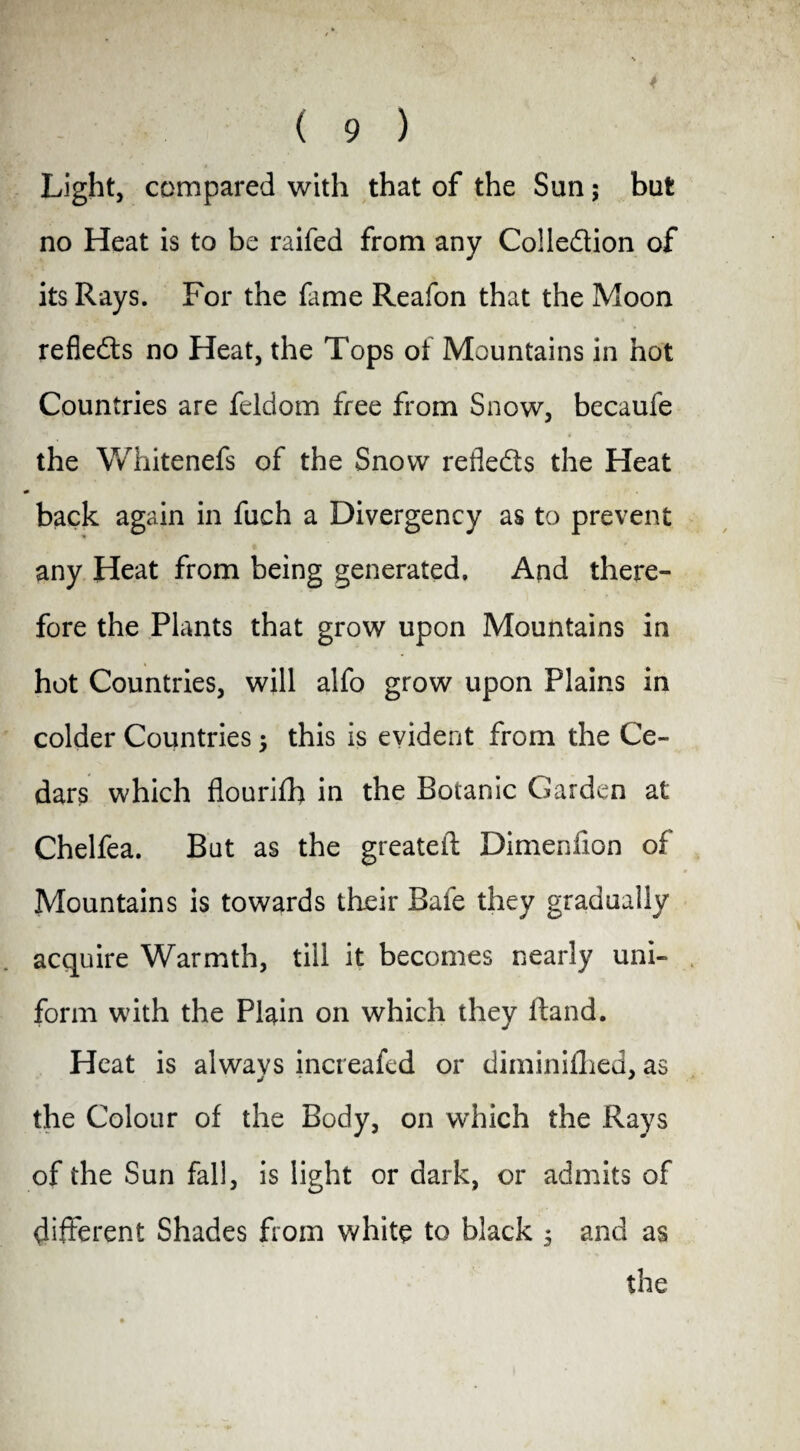 4 ( 9 ) Light, compared with that of the Sun; but no Heat is to be raifed from any Colledion of its Rays. For the fame Reafon that the Moon reflects no Heat, the Tops of Mountains in hot Countries are feldom free from Snow, becaufe the Whitenefs of the Snow reflects the Heat back again in fuch a Divergency as to prevent any Heat from being generated. And there¬ fore the Plants that grow upon Mountains in hot Countries, will alfo grow upon Plains in colder Countries this is evident from the Ce¬ dars which flourifh in the Botanic Garden at Chelfea. But as the greatefl Dimenfion of Mountains is towards their Bafe they gradually acquire Warmth, till it becomes nearly uni¬ form with the Plain on which they ftand. Heat is always increafed or diminifhed, as the Colour of the Body, on which the Rays of the Sun fall, is light or dark, or admits of different Shades from white to black 5 and as