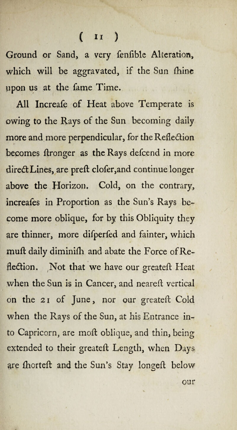 Ground or Sand, a very fenfible Alteration, which will be aggravated, if the San fhinc npon us at the fame Time. All Increafe of Heat above Temperate is owing to the Rays of the Sun becoming daily more and more perpendicular, for the Reflection becomes ftronger as the Rays defcend in more direCt Lines, are preft clofer,and continue longer above the Horizon. Cold, on the contrary, increafes in Proportion as the Sun’s Rays be¬ come more oblique, for by this Obliquity they are thinner, more difperfed and fainter, which muft daily diminifh and abate the Force of Re¬ flection. Not that we have our greatefl Heat when the Sun is in Cancer, and nearefl vertical on the 21 of June, nor our greatefl: Cold when the Rays of the Sun, at his Entrance in¬ to Capricorn, are mo ft oblique, and thin, being extended to their greatefl Length, when Days loneefl below are fhorteft and the Sun’s Stay our