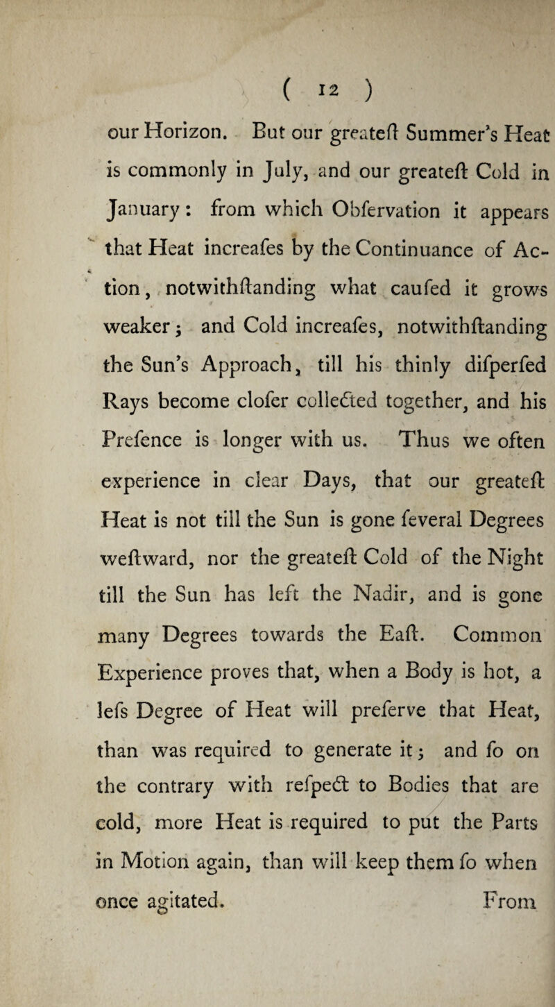our Horizon. But our greatefl Summer’s Heat is commonly in July, and our greatefl Cold in January: from which Obfervation it appears that Heat increafes by the Continuance of Ac- tion, notwithftanding what caufed it grows weaker; and Cold increafes, notwithftanding the Sun’s Approach, till his thinly difperfed Rays become clofer collected together, and his Prefence is longer with us. Thus we often experience in clear Days, that our greatefl: Heat is not till the Sun is gone feveral Degrees weftward, nor the greatefl Cold of the Night till the Sun has left the Nadir, and is gone many Degrees towards the Eaft. Common Experience proves that, when a Body is hot, a lefs Degree of Heat will preferve that Heat, than was required to generate it 3 and fo on the contrary with refpedt to Bodies that are cold, more Heat is required to put the Parts in Motion again, than will keep them fo when once agitated. From