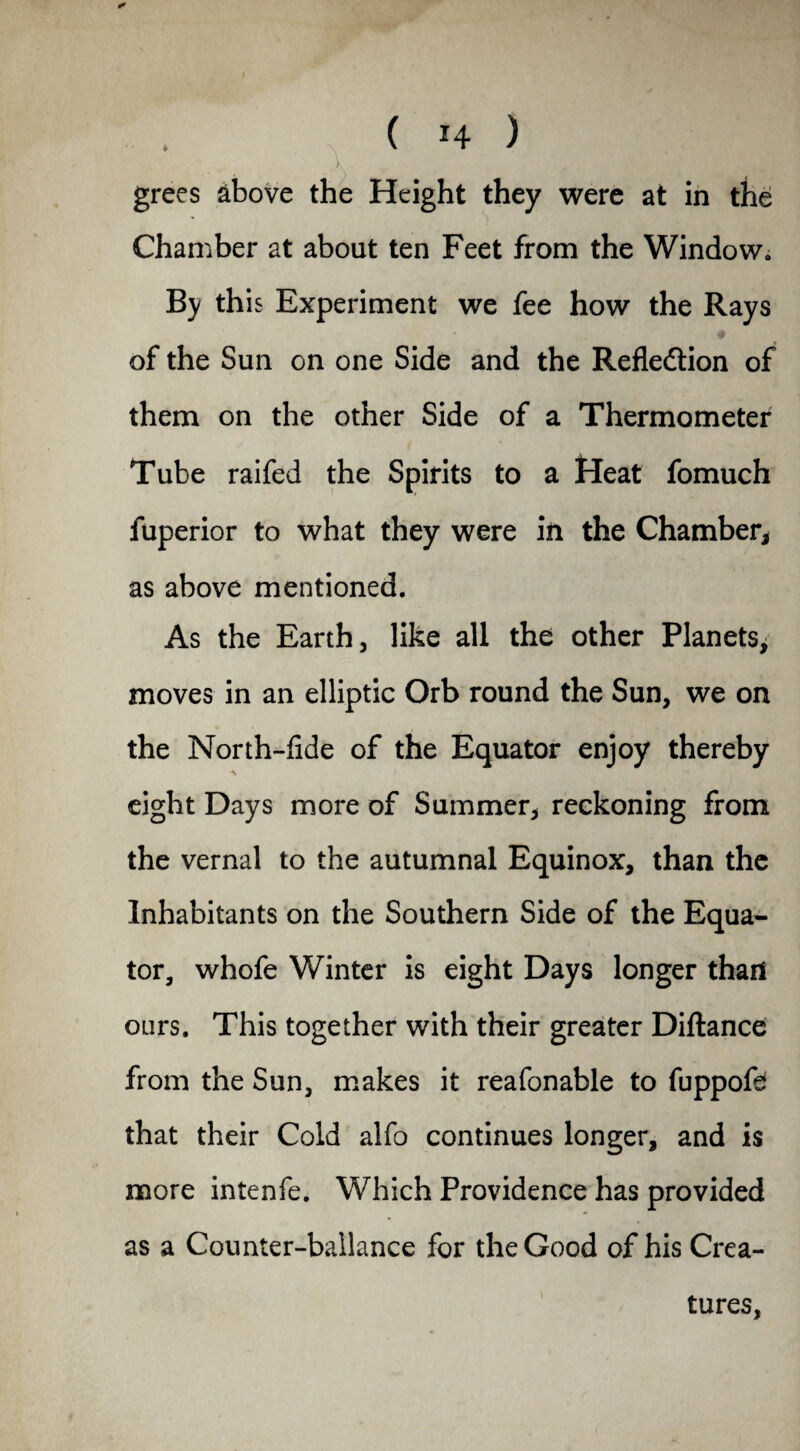 grees above the Height they were at in the Chamber at about ten Feet from the Window., By this Experiment we fee how the Rays of the Sun on one Side and the Reflection of them on the other Side of a Thermometer Tube raifed the Spirits to a Heat fomuch fuperior to what they were in the Chamber, as above mentioned. As the Earth, like all the other Planets, moves in an elliptic Orb round the Sun, we on the North-fide of the Equator enjoy thereby % eight Days more of Summer, reckoning from the vernal to the autumnal Equinox, than the Inhabitants on the Southern Side of the Equa¬ tor, whofe Winter is eight Days longer than ours. This together with their greater Diftance from the Sun, makes it reafonable to fuppofd that their Cold alfo continues longer, and is more intenfe. Which Providence has provided as a Counter-ballance for the Good of his Crea¬ tures,