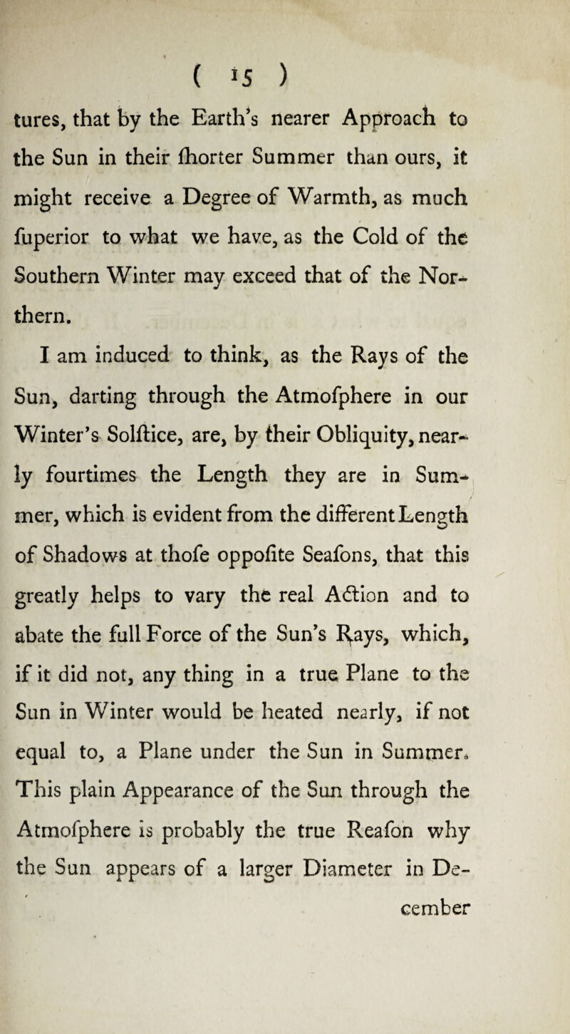 tures, that by the Earth’s nearer Approach to the Sun in their fhorter Summer than ours, it might receive a Degree of Warmth, as much fuperior to what we have, as the Cold of the Southern Winter may exceed that of the Nor¬ thern. I am induced to think, as the Rays of the Sun, darting through the Atmofphere in our Winter's Solftice, are, by their Obliquity, near¬ ly fourtimes the Length they are in Sum¬ mer, which is evident from the different Length of Shadows at thofe oppofite Seafons, that this greatly helps to vary the real Action and to abate the full Force of the Sun’s I^ays, which, if it did not, any thing in a true Plane to the Sun in Winter would be heated nearly, if not equal to, a Plane under the Sun in Summer, This plain Appearance of the Sun through the Atmofphere is probably the true Reafon why the Sun appears of a larger Diameter in De- f cember