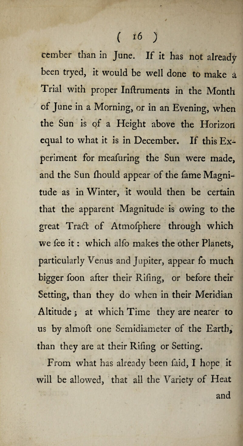 ( *6 ) cember than in June. If it has not already been tryed, it would be well done to make a Trial with proper Inftruments in the Month of June in a Morning, or in an Evening, when the Sun is of a Height above the Horizon equal to what it is in December. If this Ex¬ periment for meafuring the Sun were made, and the Sun fhould appear of the fame Magni¬ tude as in Winter, it would then be certain that the apparent Magnitude is owing to the great Tradt of Atmofphere through which we fee it: which alfo makes the other Planets, particularly Venus and Jupiter, appear fo much bigger foon after their Riling, or before their Setting, than they do when in their Meridian Altitude ; at which Time they are nearer to us by almoft one Semidiameter of the Earth, than they are at their Riling or Setting. From what has already been faid, I hope it will be allowed, that all the Variety of Heat and