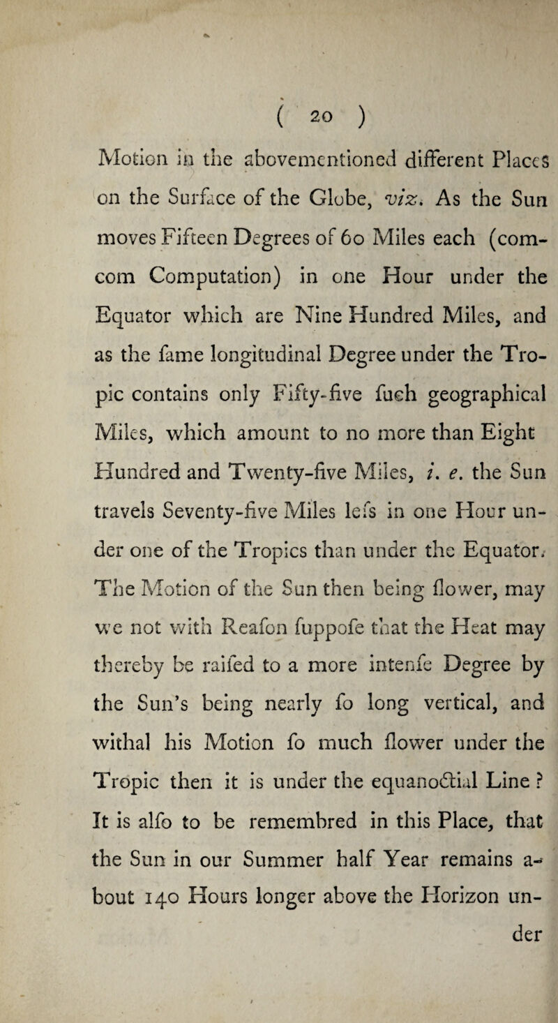 Motion in the abovementioned different Places on the Surface of the Globe, viz. As the Sun moves Fifteen Degrees of 60 Miles each (com- com Computation) in one Hour under the Equator which are Nine Hundred Miles, and as the fame longitudinal Degree under the Tro¬ pic contains only Fifty-five fueh geographical Miles, which amount to no more than Eight Hundred and Twenty-five Miles, i. e. the Sun travels Seventy-five Miles lefs in one Hour un¬ der one of the Tropics than under the Equator, The Motion of the Sun then being flower, may we not with Reafon fuppofe that the Heat may thereby be railed to a more intenfe Degree by the Sun’s being nearly fo long vertical, and withal his Motion fo much flower under the Tropic then it is under the equanodtial Line ? It is alfo to be remembred in this Place, that the Sun in our Summer half Year remains a-* bout 140 Hours longer above the Plorizon un¬ der