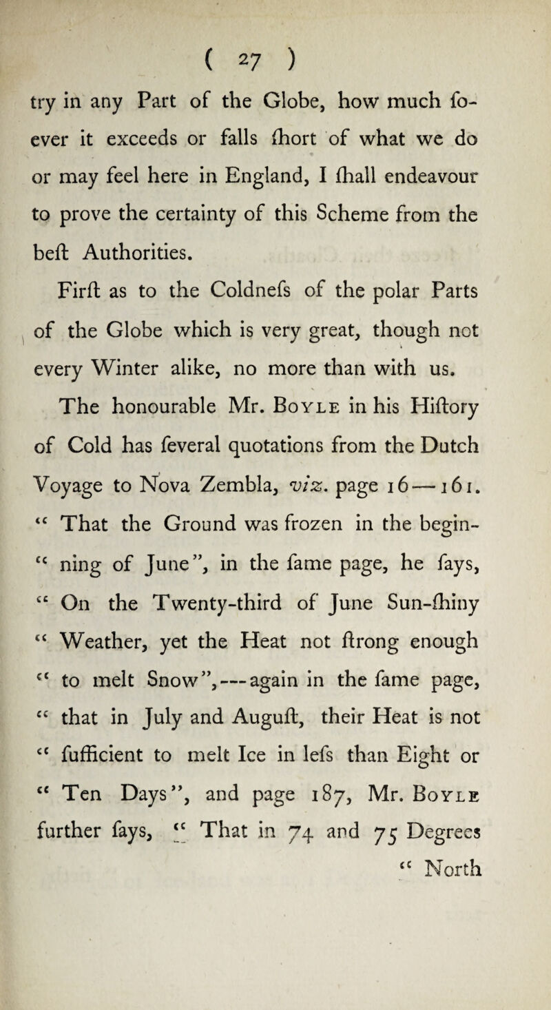 try in any Part of the Globe, how much fo- ever it exceeds or falls fhort of what we do or may feel here in England, I fhall endeavour to prove the certainty of this Scheme from the belt Authorities. Firfl as to the Coldnefs of the polar Parts of the Globe which is very great, though not • . i every Winter alike, no more than with us. The honourable Mr. Boyle in his Hiftory of Cold has feveral quotations from the Dutch Voyage to Nova Zembla, viz. page 16-— 161. <c That the Ground was frozen in the begin- cc ning of June”, in the fame page, he fays, £C On the Twenty-third of June Sun-fhiny “ Weather, yet the Heat not ftrong enough cc to melt Snow”, — again in the fame page, C£ that in July and Auguft, their Heat is not £C fufficient to melt Ice in lefs than Eight or c< Ten Days”, and page 187, Mr. Boyle further fays, £C That in 74 and 75 Degrees ££ North