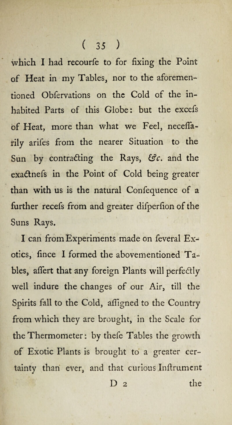 which I had recourfe to for fixing the Point of Heat in my Tables, nor to the aforemen¬ tioned Obfervations on the Cold of the in¬ habited Parts of this Globe: but the excefs of Heat, more than what we Feel, necefia- rily arifes from the nearer Situation to the Sun by contracting the Rays, &c. and the exaClnefs in the Point of Cold being greater than with us is the natural Confequence of a further recefs from and greater difperfion of the Suns Rays. I can from Experiments made on feveral Ex¬ otics, fince I formed the abovementioned Ta¬ bles, aflert that any foreign Plants will perfectly well indure the changes of our Air, till the Spirits fall to the Cold, affigned to the Country from which they are brought, in the Scale for the Thermometer: by thefe Tables the growth of Exotic Plants is brought to a greater cer¬ tainty than ever, and that curious Inftrument D 2 the