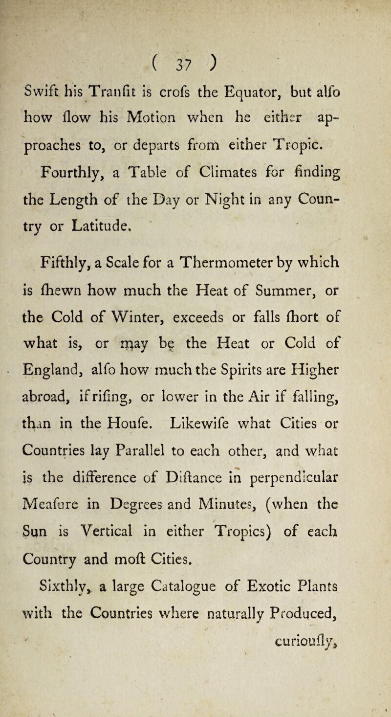 ( 3? ) Swift his Tran fit is crofs the Equator, but alfo how flow his Motion when he either ap¬ proaches to, or departs from either Tropic. Fourthly, a Table of Climates for finding the Length of the Day or Night in any Coun¬ try or Latitude. Fifthly, a Scale for a Thermometer by which is fhewn how much the Heat of Summer, or the Cold of Winter, exceeds or falls ftiort of what is, or rr|ay be the Heat or Cold of - England, alfo how much the Spirits are Higher abroad, ifrifing, or lower in the Air if falling, than in the Houfe. Likewife what Cities or Countries lay Parallel to each other, and what is the difference of Diftance in perpendicular Meafure in Degrees and Minutes, (when the Sun is Vertical in either Tropics) of each Country and moft Cities. Sixthly, a large Catalogue of Exotic Plants with the Countries where naturally Produced, curioufly.