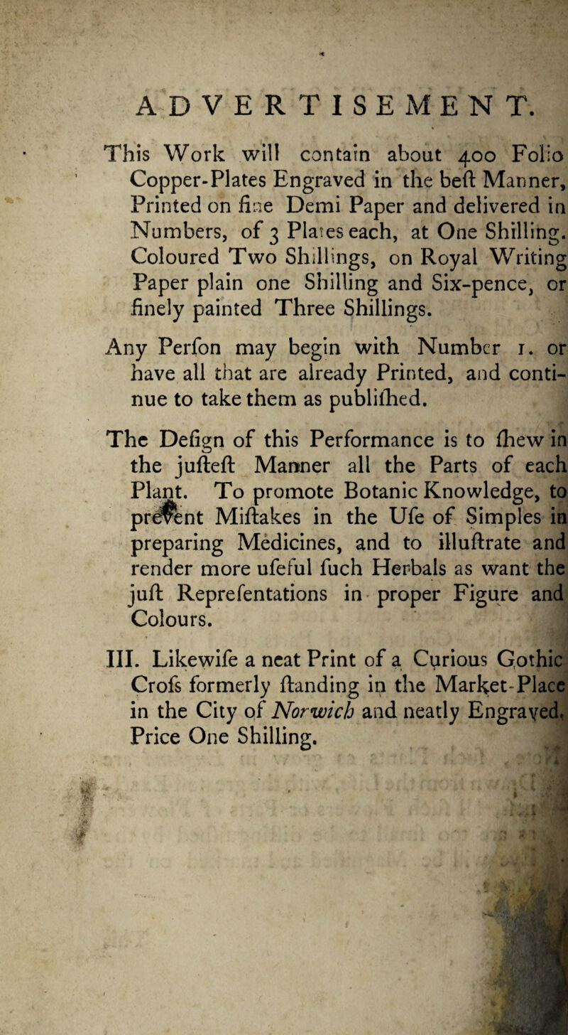 This Work will contain about 400 Folio Copper-Plates Engraved in the beft Manner, Printed on fine Demi Paper and delivered in Numbers, of 3 Plates each, at One Shilling. Coloured Two Shillings, on Royal Writing Paper plain one Shilling and Six-pence, or finely painted Three Shillings. Any Perfon may begin with Number 1. or have all that are already Printed, and conti¬ nue to take them as publilhed. The Defign of this Performance is to Ihew in the jufteft Manner all the Parts of each Plant. To promote Botanic Knowledge, to present Miftakes in the Ufe of Simples in preparing Medicines, and to illuftrate and render more ufeful fuch Herbals as want the juft Reprefentations in proper Figure and Colours. III. Likewife a neat Print of a Curious Gothic Crofs formerly ftanding in the Market-Place in the City of Norwich and neatly Engraved. Price One Shilling. Jm