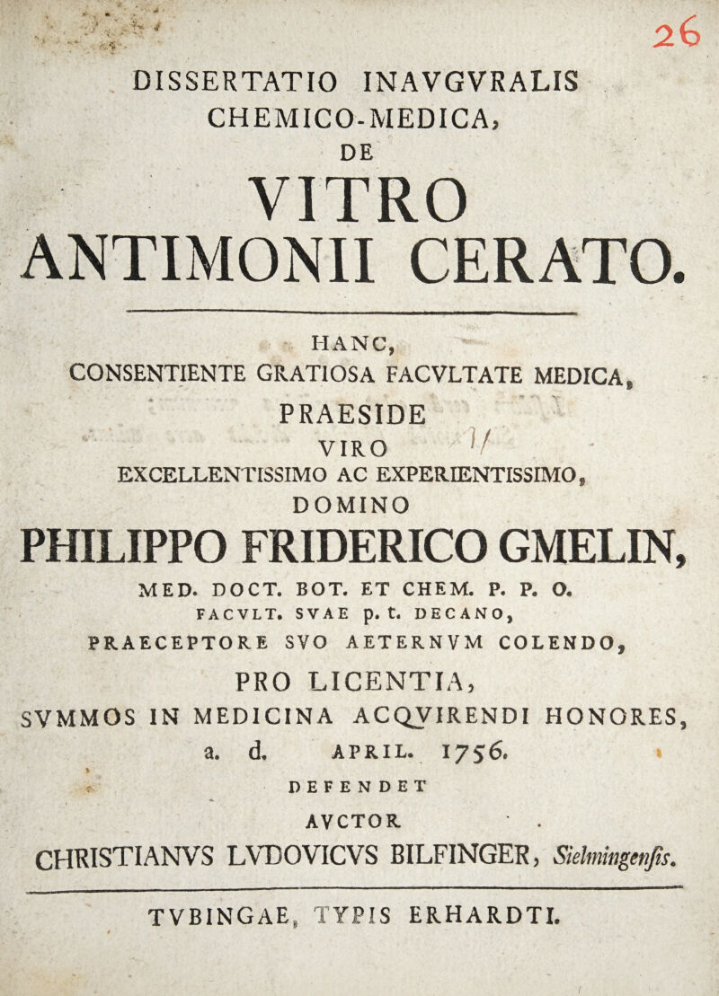 DISSERTATIO INAVGVRALIS CH EM ICO-MEDICA» DE VITRO ANTIMONII CERATO. _ . \ IIANC, CONSENTIENTE GRATIOSA FACVLTATE MEDICA, PRAESIDE VIRO ; V EXCELLENTISSIMO AC EXPERIENTISSIMO, DOMINO PHILIPPO FRIDERICO GMELIN, MED. DOCT. BOT. ET CHEM. P. P. O. FACVLT. S V A E p. t. DECANO, PRAECEPTORE SVO A ET ER N V M COLENDO, PRO LICENTIA, SVMMOS IN MEDICINA ACQVIRENDI HONORES, a. d. april. 1756. * % t: DEFENDET I AVCTOR CHRISTIANVS LVDOVICVS BILFINGER, Sielmingenfis. TVBINGAE, TYPIS ERHARDTI.