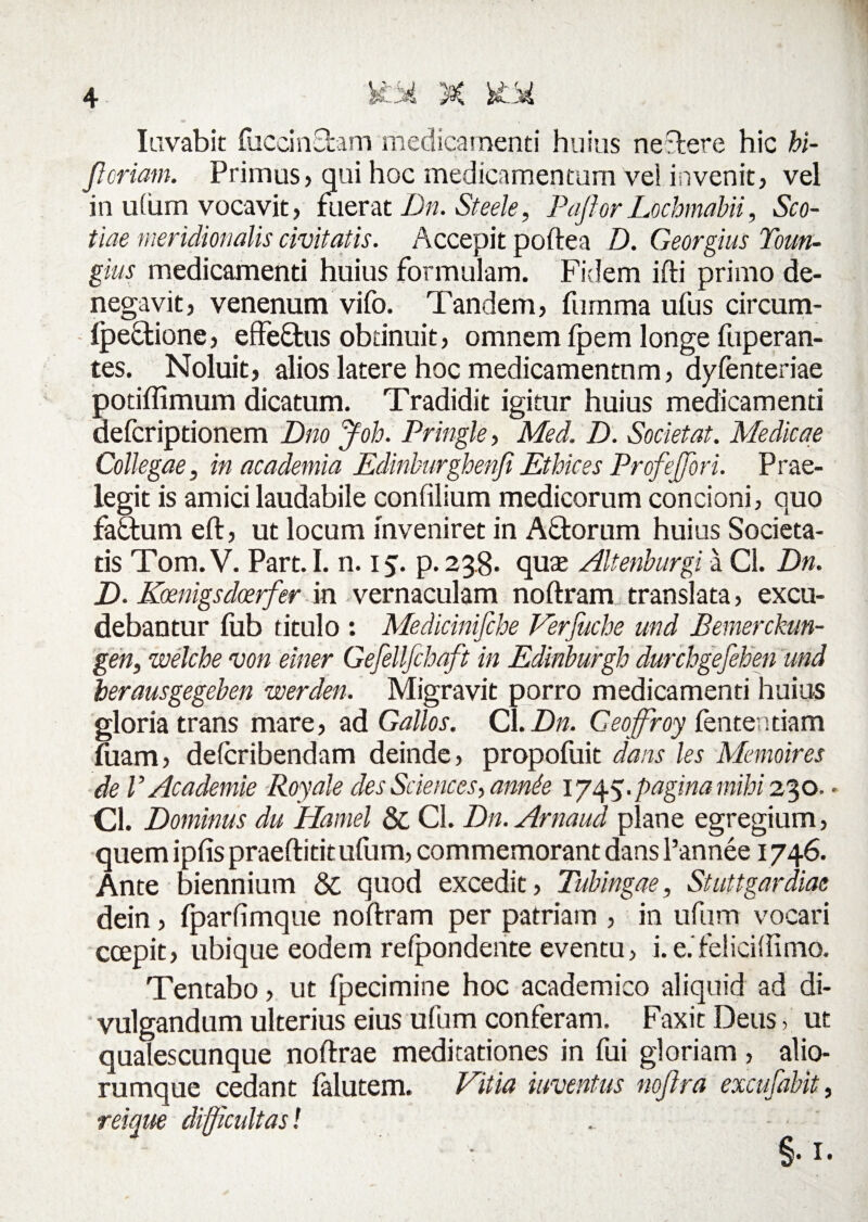 lavabit fuccinfram medicamenti huius nevere hic hi- Jl oriam. Primus, qui hoc medicamentum vel invenit, vel in utum vocavit, fuerat Dn. Steele, PajlorLochmabii, Sco¬ tiae meridionalis civitatis. Accepit poftea D. Georgius Toun- gius medicamenti huius formulam. Fidem ifti primo de¬ negavit, venenum vifo. Tandem, furnma ufus circum- (pefrione, effefrus obtinuit, omnem fpem longe fuperan- tes. Noluit, alios latere hoc medicamentum, dyfenteriae potiflimum dicatum. Tradidit igitur huius medicamenti defcriptionem Dno Joh. Pringle, Med. D. Societ at. Medicae Collegae, in academia Edinburghenfi Ethices Profejfori. Prae¬ legit is amici laudabile confilium medicorum concioni, quo fafrum eft, ut locum inveniret in Afrorum huius Societa¬ tis Tom. V. Part. I. n. 15. p. 238- quae Altenburgi a Cl. Dn. D. Koenigsdoerfer in vernaculam noftram translata, excu¬ debantur fub titulo : Medicinifche Verfuche und Bemerckun- gen, zvelcbe von einer Gefellfchaft in Edinburgh durchgefeben und berausgegeben werden. Migravit porro medicamenti huius gloria trans mare, ad Gallos. Cl. Dn. Geoffiroy lentendam fuam, delcribendam deinde, propofuit dans les Memoires de V Academie Royale des Sciences, annfa 1 pagina mihi 230. - Cl. Dominus du Hamel & Cl. Dn. Arnaud plane egregium, quem ipfis praeftititufum, commemorant dans Pannee 1746. Ante biennium & quod excedit, Tubingae, Stuttgardiae dein, iparfimque noftram per patriam , in ufum vocari ccepit, ubique eodem reipondente eventu, i. e.feliciilimo. Tentabo, ut fpecimine hoc academico aliquid ad di¬ vulgandum ulterius eius ufum conferam. Faxit Deus, ut qualescunque noftrae meditationes in fui gloriam, alio- rumque cedant falutem. Vitia inventus noftra excufabit, reique difficultas l . - • §•!•