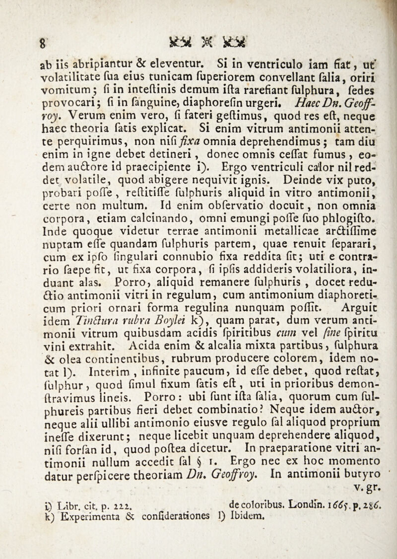 ab iis abripiantur & eleventur. Si in ventriculo iam fiat, ut volatilitate fua eius tunicam fuperiorem convellant falia, oriri vomitum; fi in intellinis demum ifta rarefiant fulphura, fedes provocari; fi in fanguine, diaphorefin urgeri. HaecDn. Geoff- roy. Verum enim vero, fi fateri geftimus, quod res eft, neque haec theoria fatis explicat. Si enim vitrum antimonii atten¬ te perquirimus, non fixa omnia deprehendimus; tam diu enim in igne debet detineri, donec omnis ceflat fumus , eo¬ dem au&ore id praecipiente i). Ergo ventriculi calor nil red¬ det volatile, quod abigere nequivit ignis. Deinde vix puto, probari pofle , reflitiffe fulphuris aliquid in vitro antimonii, certe non multum. Id enim obfervatio docuit, non omnia corpora, etiam calcinando, omni emungi polle fuo phlogifto. Inde quoque videtur terrae antimonii metallicae ardtillime nuptam efle quandam fulphuris partem, quae renuit feparari, cum ex ipfo lingulari connubio fixa reddita fit; uti e contra¬ rio faepe fit, ut fixa corpora, fi ipfis addideris volatiliora, in¬ duant alas. Porro, aliquid remanere fulphuris , docet redu- dio antimonii vitri in regulum, cum antimonium diaphoreti¬ cum priori ornari forma regulina nunquam polTTt. Arguit idem TinBura rubra Boylei k), quam parat, dum verum anti¬ monii vitrum quibusdam acidis fpiritibus cum vel [me fpiritu vini extrahit. Acida enim & alcalia mixta partibus, fulphura & olea continentibus, rubrum producere colorem, idem no¬ tat 1). Interim , infinite paucum, id efle debet, quod reftat, fulphur, quod fimul fixum fatis elt, uti in prioribus demon- ftravimus lineis. Porro: ubi funt illa falia, quorum cum ful- phureis partibus fieri debet combinatio? Neque idem au&or, neque alii ullibi antimonio eiusve regulo fal aliquod proprium inefle dixerunt; neque licebit unquam deprehendere aliquod, nifi forfan id, quod poftea dicetur. In praeparatione vitri an¬ timonii nullum accedit fal § i. Ergo nec ex hoc momento datur perfpicere theoriam Dn. Geoffroy. In antimonii butyro v. gr. L) Libr. cit. p. 222. de coloribus. Londln. i<J6f,p,28<J. k) Experimenta & confiderationes 1) Ibidem.