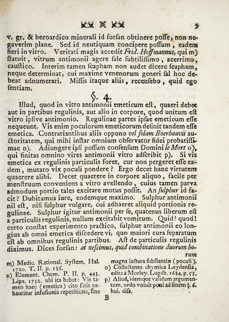 v. gr. & bezoardico minerali id forfan obtinere poffe» non ne¬ gaverim plane. Sed id neutiquam concipere poffum , eadem fieri in vitro. Veritati magis accedit Fria. Hoffmannut, qui m) ftatuit, vitrum antimonii agere fale fubtiliflimo , acerrimo» cauftico. Interim tamen fcapham non audet dicere fcap-ham, neque determinat, cui maxime venenorum generi lal hoc de¬ beat adnumerari. Miflis itaque aliis , recenfebo , quid ego fentiam. Illud, quod in vitro antimonii emeticum eft, quaeri debet aut in partibus regulinis, aut alio in corpore, quod unitum eft vitro ipfive antimonio. Regulinae partes ipfae emetic-um effe nequeunt. Vis enim poculorum emeticorum definit tandem effe emetica. Contrariantibus aliis oppono vel folam Boerbaavii au¬ ctoritatem, qui mihi inftar omnium obfervator fidei probatifli- mae n). Adiungere ipfi poffum confenlum Domini leMort o), qui finitas omnino vires antimonii vitro adfcribit p). Si vis emetica ex regulinis particulis foret, cur non pergeret effe ea¬ dem , mutato vix poculi pondere ? Ergo decet hanc virtutem quaerere alibi. Decet quaerere in corpore aliquo, facile per menftruum conveniens a vitro avellendo , cuius tamen parva admodum portio tales excitare motus polfit. An fulphur id fa¬ cit? Dubitamus iure, eodemque maximo. Sulphur antimonii nil eft, nifi fulphur vulgare, cui adhaeret aliquid portionis re¬ gulinae. Sulphur igitur antimonii per le, quatenus liberum eft a particulis regulinis, nullum excitabit vomitum. Quid? quod! certo conftat experimento pra&ico, fulphur antimonii eo lon¬ gius ab omni emetica difcederevi, quo maiori cura feparatum eft ab omnibus regulinis partibus. Aft de particulis regulinis diximus. Dices forfan: at nefcimus, quid combinatione duorum ho¬ rum m) Medie. Rational. Syftem. Hal. magna iafhirafubftantiae (poculi). i7zo T, II. p. o) Collectanea chymica Leydenlia, n) Element. Chem. P. II. p. 44 ?. edita a Morley. Lugdb. 1684.P. f j. ‘ Lips 1732. ubi ita habet: Vis ta- p) Ahud,tdemquevalidumargumen- men haec (emetica) cito fitis ex- tum, ordo voluit poni ad finem §.tf. hauritur infufionis repetitione, fine hui. diis, • * B