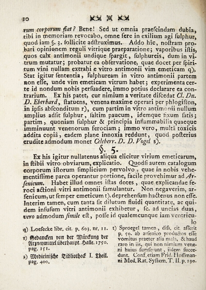 itii & fcbfi tum corporum fiat ? Bene! Sed ut omnia praefandam dubia, tibi in memoriam revocabo, omne fere in exilium agi fulphur, quod iam §. follicite adflruximus. Addo hic, noflram pro¬ bari opinionem reguli vitrique praeparatione; vaporibus iftis, quos calx antimonii undique fpargit, fulphureis, dum in vi¬ trum mutatur; probatur ea obfervatione, quae docet per fpiri- tum vini nullam extrahi e vitro antimonii vim emeticam q). Stat igitur fententia, fulphuream in vitro antimonii partem non e ne, unde vim emeticam vitrum habet; experimenta cer¬ te id nondum nobis perfuadere, immo potius declarare ea con¬ trarium. Ex his patet, cur nimium a veritate difcedat Cl. Dn. D. Eberhard, ftatuens, venena maxime operari per phlogifton, in ipfis abfconditum r), cum partim in vitro antimonii nullum amplius adiit fulphur , faltim paucum, idemque fixum fatis; partim, quoniam fulphur & principia inflammabilia quaeque imminuunt venenorum ferociam ; immo vero, multa toxicis addita copia, eadem plane innoxia reddunt, quod poflerius erudite admodum monet Celeberr. D. D. Vogel s). §. 5- .. .. Ex his igitur nullatenus aliqua elicitur virium emeticarum, in ftibii vitro obviarum, explicatio. Quodfi autem catalogum corporum illorum fimplicium pervolvo , quae in nobis vehe- mentiflime parca operantur portione, facile provehimur ad^r- fenicum. Habet illud omnes illas dotes , quae explicandae fe¬ roci aftioni vitri antimonii famulantur. Non negaverim, ar- fenicum,ut femper emeticum t), deprehenfum haftenus non efle. Interim tamen, cum tanta fit dilutum fluidi quantitate, ac qui¬ dem infufum vitri antimonii exhibetur, fc. ad uncias duas, vero admodum fimile efl, polle id qualemcunque iam ventricu¬ li) Loefecke libr. cit. p. 6oj. nr, 11. ?) ffietmncfm non ber fSBiirtfunfl ber Slrjtmmuttel uberfxuipt. -Oafle. 1710. pag. iyi. s) SKebidntfc&e SBibliofhecf I. Xffeii pag. 400. t) SprOegel tamen , difs. cit. a (Terit p. 90. ab arfenieo productos efle vomitus praeter alia mala, &haud raro in iis, qui non nimium vene¬ ni huius fumferunt, i i dem fucce- dunt. Conf, etiam Frid. Hoffman-