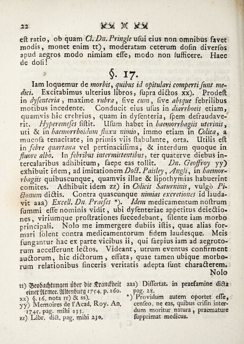 eft ratio, ob quam Cl.Dn.Pringle ufui eius non omnibus favet modis, monet enim tt), moderatam ceterum dofin diverfos apud aegros modo nimiam efle, modo non (ufficere. Haec de doli! §■ 17. Iam loquemur de morbis, quibus id opitulari comperti funt me¬ dici. Excitabimus ulterius libros, fupra di£tos xx). Prodeft in dyfenteria, maxime rubra, five cum, Cive absque febrilibus motibus incedente. Conducit eius ufus in diarrhoeis etiam, quamvis hic crebrius, quam in dyfenteria, fpem defraudave¬ rit. Hyperemefes fidit. Ufum habet in haemorrhagiis uterinis, uti & in haemorrhoidum fluxu nimio, immo etiam in Colica, a mucofa tenacitate, in primis viis dabulante, orta. Utilis eft in febre quartana vel pertinacillima, & interdum quoque in fluore albo. In febribus intermittentibus ■> ter quaterve diebus in¬ tercalaribus adhibitum, faepe eas tollit. Dn. Geojfroy yy) exhibuit idem, ad imitationem Dott. Paisley, Angli, in haemor¬ rhagiis quibuscunque, quamvis illae & lipothymias habuerint comites. Adhibuit idem zz) in Colicis Saturninis, vulgo Pi¬ pionum di&is. Contra quascunque nimias excretiones id lauda¬ vit aaa) Excell. Dn. Praefes *). Idem medicamentum noftrum fummi efle nominis vidit, ubi dyfenteriae appetitus deie£tio- nes, viriumque proftrationes fuccedebant, filente iam morbo principali. Nolo me immergere dubiis iftis, quae alias for¬ mari folent contra medicamentorum fidem laudesque. Meis fungantur hac ex parte vicibus ii, qui faepius iam ad aegroto¬ rum acceflerunt le&os. Videant, utrum eventus confirment auttorum, hic di&orum , effata, quae tamen ubique morbo¬ rum relationibus finceris veritatis adepta funt charatterem. Nolo tt) QJeobacfitiingen fiber Me dtrarnfheit aaa) Diflertat. in praefamine difta einer2trmee.2t(tenburg ‘7S4. p. Ao. pag. 28. . „ xx) §. 16. nota rr) & ss). *) Providum autem oportet efle, yy) Memoires de 1’Acad, Roy. An, cenfeo, ne eas, quibus crifin inter- * 174,-. pag. mihi 253. dum moritur natura, praemature zz) Libr. lia. pag, mihi 230. fupprimat medicus.