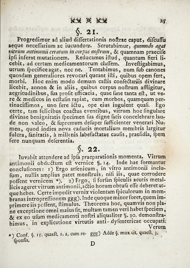 Ktt M HM §■ 21. ar Progredimur ad aliud differtationis noftrae caput, difcuflii aeque neceflarium ac iucundur». Scrutabimur, quomodo agat vitrum antimonii ceratum in corpus noftrurn, & quamnam praecife ipfi inferat mutationem. Reducamus iftud, quantum fieri li¬ cebit, ad certam medicamentorum cladem. Inveftigabimus, utrum fpecifice agat, necne. Tentabimus, num fub canones quosdam generaliores revocari queant ifti, quibus opem fert, morbi. Hoc enim modo demum caftis confe&ariis divinare licebit, annon & in aliis, quibus corpus noftrurn affligitur, aegritudinibus, fua profit efficacia, quae fane tanta eft, ut ve¬ re & medicos in ecftafin rapiat, cum morbos, quamquam per- tinaciflimos, uno fere iftu, ope eius iugulent quali. Ego certe, tam felicibus coa&us eventibus, vitrum hoc lingulare divinae benignicatis fpecimen fua digne fatis concelebrare lau7 de non valeo, & fupremum defuper fufficienter venerari Nu¬ men, quod indies nova caducis mortalium membris largitur fulcra, lanitatis, 'a millenis labefa&atae caulis, praefidia, Ipem fere nunquam deferentia. 22 Iuvabit attendere ad ipfa praeparationis momenta. Vitrum antimonii obduftum eft vernice §o 14. # Inde hae formantur conclufiones: 1) Ergo arfenicum, in vitro antimonii inclu- fum, nullis amplius patet menftruis, nifi iis, quae corrodere poflent vernicem *). 2) Ergo, fi forfan (piculis acutis metal¬ licis ageret vitrum antimonii,a£tio horum obtufa efle deberet at¬ que hebes. Certe impedit vernix violentam fpiculorum in mem¬ branas introprellTonem ggg). Inde quoque minor foret,quem im¬ primere iis poflent, ftimulus. Theorema hoc, quamvis non pla¬ ne exceptione omni maius fit, multam tamen veri habet fpecicm, & ex eo ufum medicamenti noftri aliqualiter §♦ 3°* demonftra- bimus, in explicatione virtutis anti- dyfentericae occupati Verum *) Conf. §. 1 f. quaeft* 1.1. cum re- ggg) Adde §. mox cit, quaeft, 3; ' - iponfis.