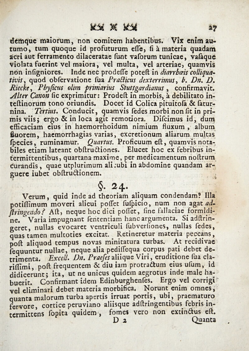 UM n XM a? dethque maiorum, non comitem habentibus. Vix enim au¬ tumo, tum quoque id profuturum efle, fi a materia quadam acri aut ferramento dilaceratae funt vaforum tunicae, valaque Violata fuerint vel maiora, vel multa, vel arteriae, quamvis non infigniores. Inde nec prodefle poteft in diarrbais colliqua- tivis, quod obfervatione fua PraBicus dexterrimus, b. Dn. D. Riecke, Phy [ictis olim primarius Stuttgardianus , confirmavit. Alter Canon fic exprimitur: Prodeft in morbis, a debilitato in- teftinorum tono oriundis. Docet id Colica pituitola & fatur- nina. Tertius. Conducit, quamvis fedes morbi non fit in pri¬ mis viis; ergo & in loca agit remotiora. Difcimus id, dum efficaciam eius in haemorrhoidum nimium fluxum , album fluorem, haemorrhagias varias, excretionum aliarum multas fpecies, ruminamur. Quartus. Proficuum eft, quamvis nota¬ biles etiam lateant obftru&iones. Elucet hoc ex febribus in¬ termittentibus, quartana maxime, per medicamentum noftrum Curandis, quae utplurimum alicubi in abdomine quandam ar¬ guere iubet obftru&ionem. §• ^4*. Verum, quid inde ad theoriam aliquam condendam? Illa potiflimum moveri alicui poflet fufpicio, num non agat ad- ftringendo? Aft, neque hoc dici poflet, fine fallaciae formidi¬ ne. Varia impugnant feritenciam hanc argumenta. Si adftrin- geret, nullas evocaret ventriculi fubverliones, nullas fedes, quas tamen multoties excitat. Retineretur materia peccans, poft aliquod tempus novas minitatura turbas. At recidivae fequuntur nullae, neque alia pediflequa corpus pati debet de¬ trimenta. Excel/. Dn. Praefes aliique Viri, eruditione fua cla- riffimi, poft frequentem & diu iam protraftum eius ufum, id didicerunt; ita, ut ne unicus quidem aegrotus inde male ha¬ buerit. Confirmant idem Edinburghenfes. Ergo vel corrigi vel eliminari debet materia morbifica. Norunt, enim omnes, quanta malorum turba apertis irruat portis, ubi, praematuro fervore, cortice peruviano aliisque adftringentibus febris in¬ termittens fopita quidem , fomes vero non extin&us eft. D 2 Quanta