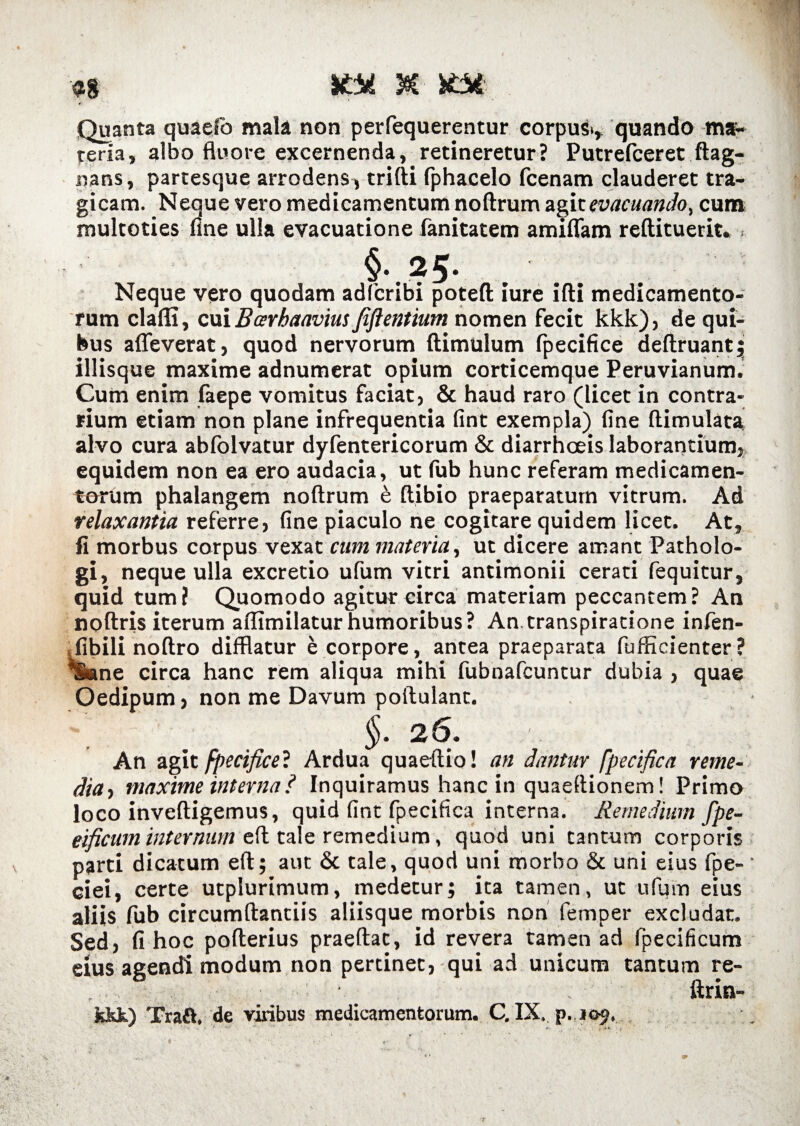 Quanta quaefo mala non perfequerentur corpus*» quando ma¬ teria, albo fluore excernenda, retineretur? Putrefceret ftag- nans, partesque arrodens , trifti fphacelo fcenam clauderet tra¬ gicam. Neque vero medicamentum noftrum agit evacuando, cum multoties fine ulla evacuatione fanitatem amiflam reftituerit. > §*. ? 5 • Neque vero quodam adfcribi poteft iure ifti medicamento¬ rum clafli, cui Barhaavm fiflentium nomen fecit kkk), de qui¬ bus afleverat, quod nervorum (limulum (pecifice deftruant; iliisque maxime adnumerat opium corticemque Peruvianum. Cum enim (aepe vomitus faciat, & haud raro (licet in contra¬ rium etiam non plane infrequentia fint exempla) fine ftimulata alvo cura abfolvatur dyfentericorum & diarrhoeis laborantium, equidem non ea ero audacia, ut fub hunc referam medicamen¬ torum phalangem noftrum e ftibio praeparatum vitrum. Ad relaxantia referre, fine piaculo ne cogitare quidem licet. At, fi morbus corpus vexat cum materia, ut dicere amant Patholo- gi, neque ulla excretio ufum vitri antimonii cerati fequitur, quid tum? Quomodo agitur circa materiam peccantem? An noftris iterum aflimilaturhumoribus? An.transpiradone infen- .fibilinoftro difflatur e corpore, antea praeparata fufficienter? *$ane circa hanc rem aliqua mihi fubnafcuntur dubia > quae Oedipum> non me Davum poilulant. §. 26. An agit fpecifice? Ardua quaeftio! an dantur fpecifica reme¬ dia, maxime interna ? Inquiramus hanc in quaeftionem! Primo loco inveftigemus, quid fint fpecifica interna. Remedium fpe- eificum internum eft tale remedium, quod uni tantum corporis parti dicatum eft; aut & tale, quod uni morbo & uni eius fpe- ciei, certe utplurimum, medetur; ita tamen, ut ufum eius aliis fub circumdandis aliisque morbis non femper excludat. Sed, fi hoc pofterius praedat, id revera tamen ad fpecificum eius agendi modum non pertinet, qui ad unicum tantum re- ftrin- fckk) Traft. de vilibus medicamentorum. C, IX. p.109. • * ** . . 'i »4 'i