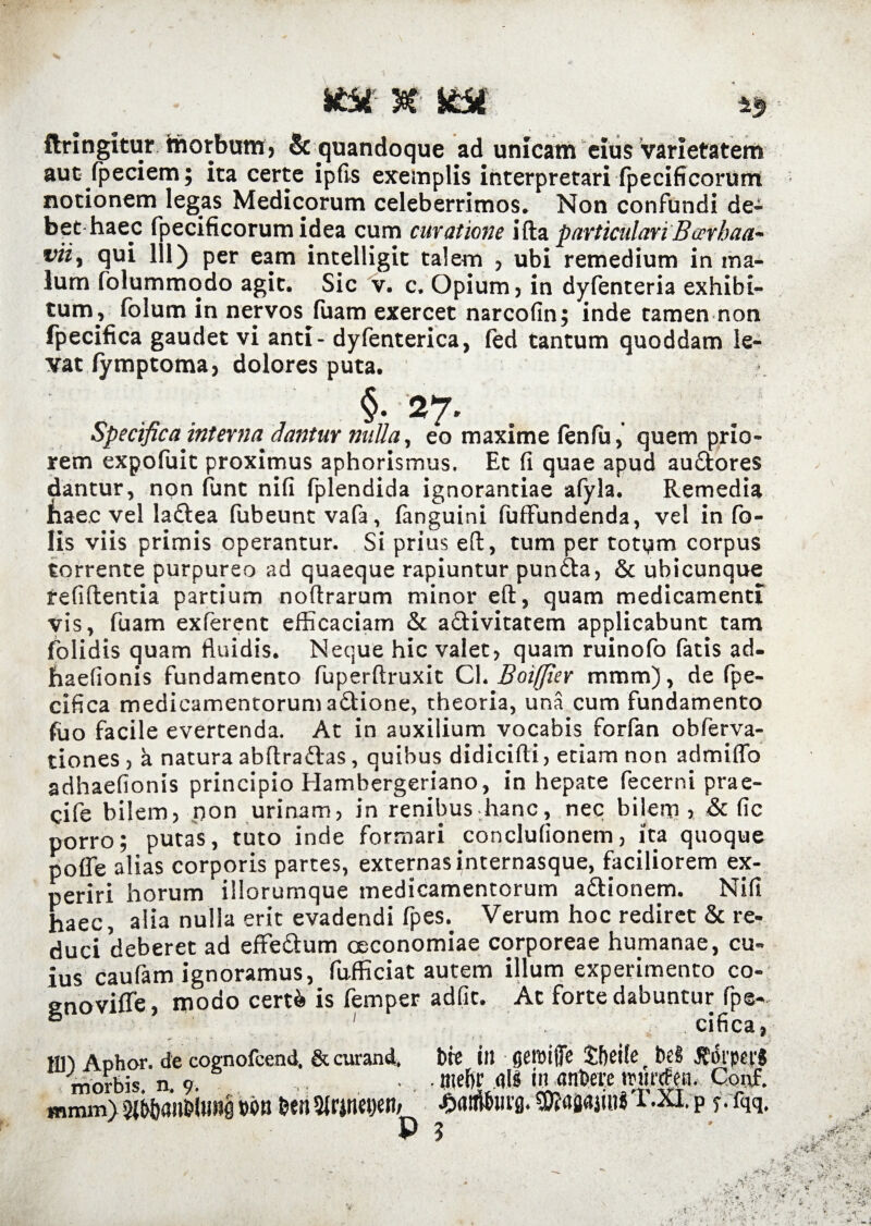 flringitur morbum, & quandoque ad unicam eius varietatem aut (peciem; ita certe ipfis exemplis interpretari fpecificorum notionem legas Medicorum celeberrimos. Non confundi de¬ bet haec fpecificorum idea cum curatione ida particulari'Barbaa- vii, qui 111) per eam intelligit talem , ubi remedium in ma¬ lum fblummodo agit. Sic v. c. Opium, in dyfenteria exhibi¬ tum, folum in nervos (uam exercet narcofin; inde tamen non fpecifica gaudet vi anti- dyfenterica, fed tantum quoddam le¬ vat (ymptoma, dolores puta. §. 27. Specifica interna Jantur nulla, eo maxime fenfu, quem prio¬ rem expofuit proximus aphorismus. Et fi quae apud audores dantur, non funt nifi fplendida ignorantiae afyla. Remedia naec vel ladea fubeuntvafa, (anguini fufFundenda, vel in fo- lis viis primis operantur. Si prius ed, tum per totum corpus torrente purpureo ad quaeque rapiuntur punda, & ubicunque reddentia partium nodrarum minor ed, quam medicamenti vis, fuam exferent efficaciam & adivitatem applicabunt tam (olidis quam fluidis. Neque hic valet, quam ruinofo fatis ad- haefionis fundamento fuperdruxit C\. Boiffier mmm), de fpe¬ cifica medicamentorum adione, theoria, una cum fundamento fuo facile evertenda. At in auxilium vocabis forfan obferva- tiones , a natura abdradas, quibus didicidi, etiam non admiffo adhaefionis principio Hambergeriano, in hepate fecerni prae- cife bilem, pon urinam, in renibus hanc, nec bilem > & fic porro; putas, tuto inde formari conclufionem, ita quoque poffe alias corporis partes, externas internasque, faciliorem ex¬ periri horum illorumque medicamentorum adionem. Nifi haec, alia nulla erit evadendi fpes. Verum hoc rediret & re¬ duci deberet ad effedum oeconomiae corporeae humanae, cu¬ ius caufam ignoramus, diffidat autem illum experimento co- snoviffe, modo cert& is femper adfit. At forte dabuntur fpe- ° ■. . cifica, jtn Aohor. de cognofcend. & curand. bte ilJ gemiffc Sbeite t Ni JEdrpepj morbis, n. 9. • • «ief)r ais in anbere rctinfeiu Conf. mmm) wm ben Sirjrtetjen, ^rttiiburg. T.XI. p f.fqq. P ?