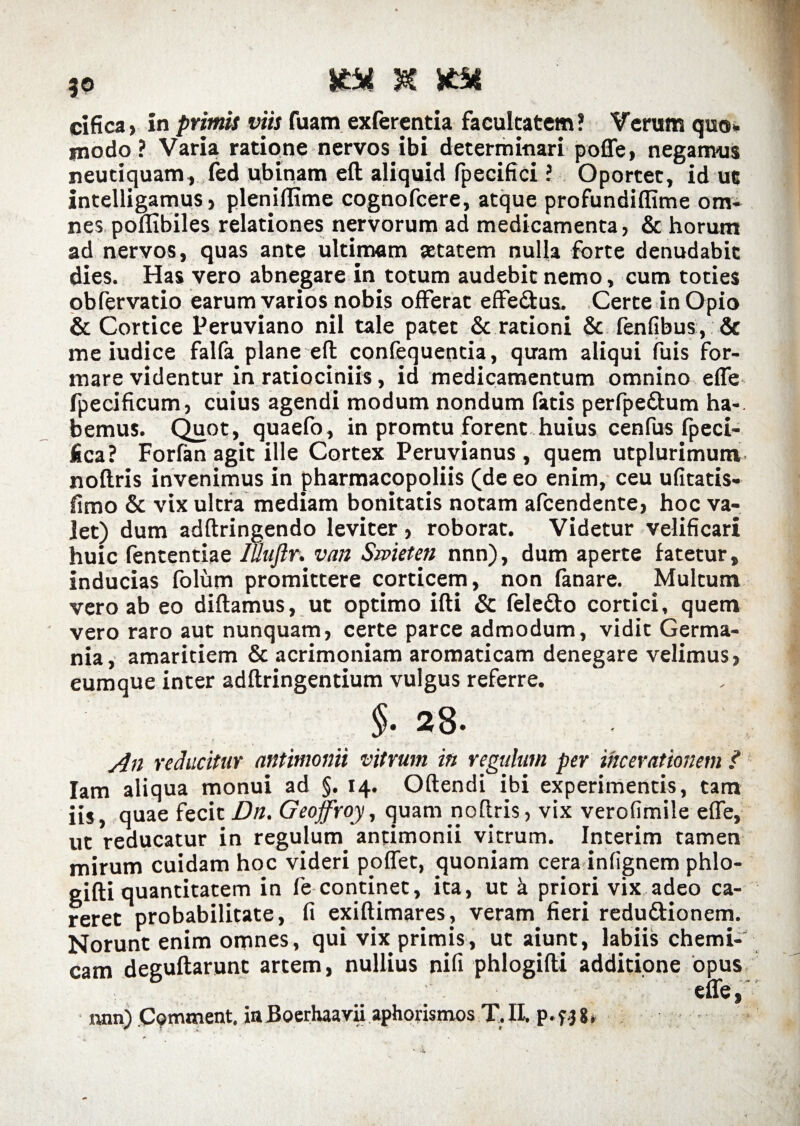 cifica, in primis viis fuam exferentia facultatem? Verum quo. modo? Varia ratione nervos ibi determinari poffe, negamus neutiquam, fed ubinam eft aliquid fpecifici ? Oportet, id ut intelligamus j pleniffime cognofcere, atque profundiflime om¬ nes poflibiles relationes nervorum ad medicamenta, & horum ad nervos, quas ante ultimam aetatem nulla forte denudabit dies. Has vero abnegare in totum audebit nemo, cum toties obfervatio earum varios nobis offerat effe&us, Certe in Opio & Cortice Peruviano nil tale patet & rationi & fenfibus, & me iudice falfa plane eft confequeocia, quam aliqui fuis for¬ mare videntur in ratiociniis, id medicamentum omnino effe fpecificum, cuius agendi modum nondum fatis perfpedtum ha-, bemus. Quot, quaefo, in promtu forent huius cenfus fpeci- fica? Forfan agit ille Cortex Peruvianus , quem utplurimum nollris invenimus in pharmacopoliis (de eo enim, ceu ufitatis- fimo & vix ultra mediam bonitatis notam afcendente, hoc va¬ let) dum adftringendo leviter, roborat. Videtur velificari huic fententiae Iuufir. van Smeten nnn), dum aperte fatetur, inducias folum promittere corticem, non fanare. Multum vero ab eo diftamus, ut optimo ifti & feledto cortici, quem vero raro aut nunquam, certe parce admodum, vidit Germa¬ nia, amaritiem & acrimoniam aromaticam denegare velimus, eumque inter adftringentium vulgus referre. §■ 28. An reducitur nntimonii vitrum in regulum per ihcerationem / Iam aliqua monui ad §. 14. Oftendi ibi experimentis, tam iis, quae fecit Dn. Geojfroy, quam noflris, vix verofimile elfe, ut reducatur in regulum antimonii vitrum. Interim tamen mirum cuidam hoc videri poffet, quoniam cera infignem phlo- gifti quantitatem in fe continet, ita, ut k priori vix adeo ca¬ reret probabilitate, fi exiftimares, veram fieri redu&ionem. Norunt enim omnes, qui vix primis, ut aiunt, labiis chemi¬ calii deguftarunt artem, nullius nifi phlogifli additione opus effe, i«m) Cpmment. iaBoerhaavii aphorismos T.Ih p.fj8*