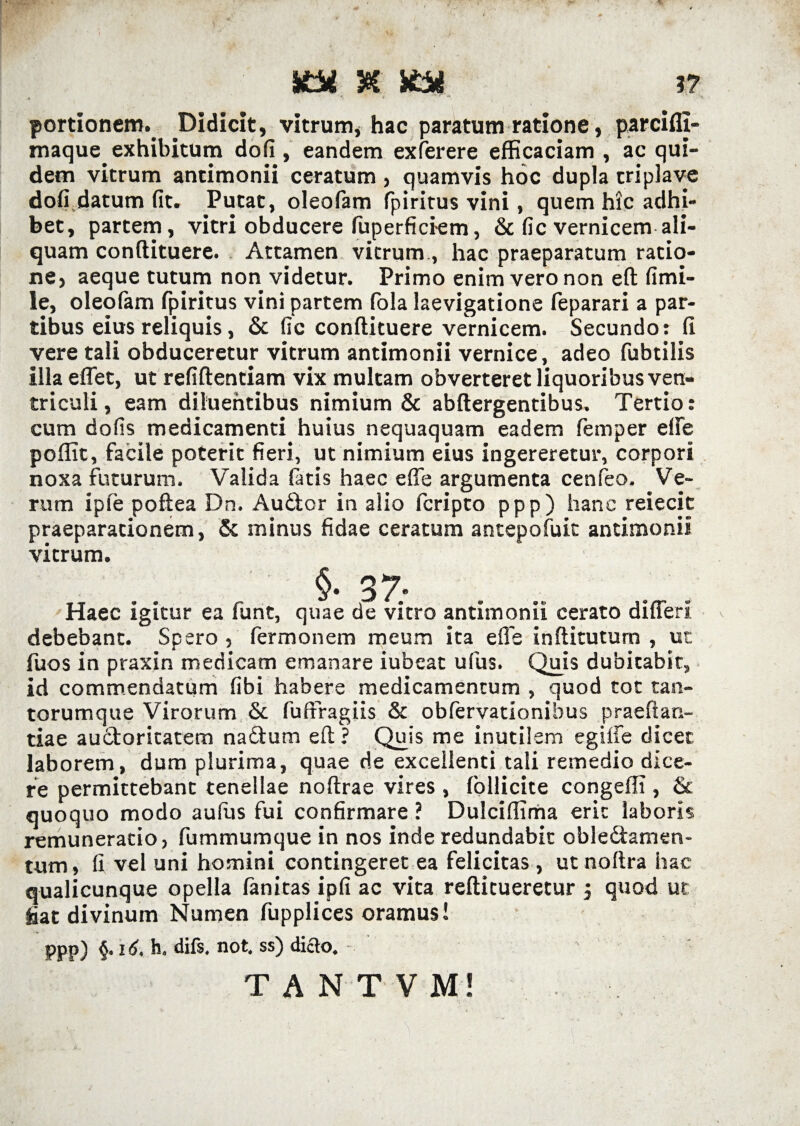 5@C 3? portionem. Didicit, vitrum, hac paratum ratione, parcifli- maque exhibitum dofi , eandem exferere efficaciam , ac qui¬ dem vitrum antimonii ceratum , quamvis hoc dupla criplave dofi datum fit. Putat, oleofam fpiritus vini, quem hic adhi¬ bet, partem, vitri obducere fuperficiem, & fic vernicem ali¬ quam conftituere. Attamen vitrum., hac praeparatum ratio¬ ne, aeque tutum non videtur. Primo enim vero non eft fimi- le, oleofam fpiritus vini partem fola laevigatione feparari a par¬ tibus eius reliquis, & fic conftituere vernicem. Secundo: fi vere tali obduceretur vitrum antimonii vernice, adeo fubtilis illa eflet, ut refiftentiam vix multam obverteret liquoribus ven¬ triculi, eam diluentibus nimium & abftergentibus. Tertio: cum dofis medicamenti huius nequaquam eadem femper effe poflit, facile poterit fieri, ut nimium eius ingereretur, corpori noxa futurum. Valida fatis haec effe argumenta cenfeo. Ve¬ rum ipfe poftea Dn. Audor in alio fcripto ppp) hanc reiecit praeparationem, & minus fidae ceratum antepofuit antimonii vitrum. §■ 37; Haec igitur ea funt, quae de vitro antimonii cerato differi debebant. Spero , fermonem meum ita effe inftitutum , ut fuos in praxin medicam emanare iubeat ufus. Quis dubitabit, id commendatum fibi habere medicamentum , quod tot tan¬ torumque Virorum & fu (Fragiis & obfervationibus praeffan- tiae audoritatem nadum eft? Quis me inutilem egiffe dicet laborem, dum plurima, quae de excellenti tali remedio dice¬ re permittebant tenellae noftrae vires , follicite congefli , & quoquo modo auflis fui confirmare ? Dulciffima erit laboris remuneracio, fummumque in nos inde redundabit obledamen- tum, fi vel uni homini contingeret ea felicitas, ut noftra hac qualicunque opella fanitas ipfi ac vita reftitueretur j quod ut fiat divinum Numen fupplices oramus! ppp) §. 16. h. diis, not. ss) diao. -