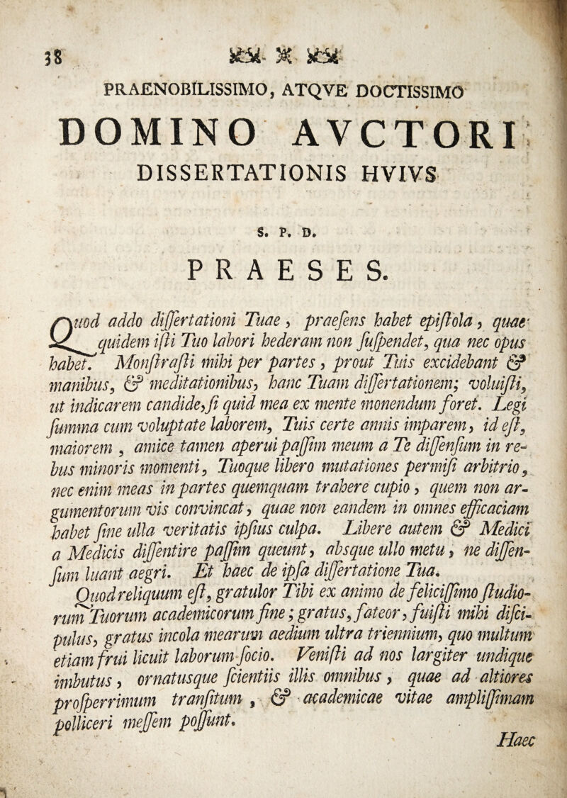 n ife* 30C- SfcSt PRAENOBILISSIMO, ATQVE DOCTISSIMO DOMINO AVCTORI DISSERTATIONIS HVIVS S. P. D. PRAESES. r\uod addo differtationi Tuae, praefens habet epifiola, quae s^cpAdem i [ii Tuo labori hederam non fufpendet, qua nec opus habet. Monftrafii mihi per partes, prout Tuis excidebant & manibus, & meditationibus, hanc Tuam differtationrn; voluifii, ut indicarem candide,fi quid mea ex mente monendum foret. Legi fumma cum voluptate laborem, Tuis certe annis imparem, id e fi, maiorem , amice tamen aperui paffim meum a Te diffenfum in re¬ bus minoris momenti, Tuoque libero mutationes permifi arbitrio, nec enim meas in partes quemquam trahere cupio, quem non ar¬ gumentorum vis convincat, quae non eandem in omnes efficaciam habet fine ulla veritatis ipfius culpa. Libere autem & Medici a Medicis diffentire paffim queunt, absque ullo metu, ne diffen¬ fum luant aegri. Et haec de ipfa differtatione Tua. Quod reliquum eft, gratulor Tibi ex animo de felicijfimo fiudio- rum Tuorum academicorumfine;gratus, fateor, fuifii mihi difii- pulus, gratus incola mearum aedium ultra triennium, quo multum etiam frui licuit laborum focio. Venifti ad nos largiter undique imbutus, ornatusque fidentiis illis omnibus, quae ad altiores profperrimum tranfitum , & academicae vitae ampliffimam polliceri meffem pojfunt. Haec