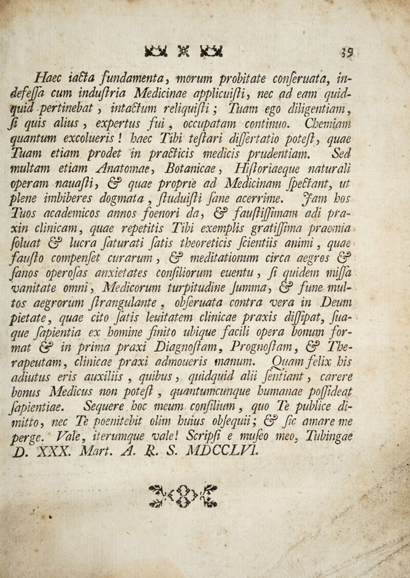 se? ktx Haec iadta fundamenta, morum probitate conferuata, in- defejfa cum indufiria Medicinae applicuifii, nec ad eam quid¬ quid pertinebat, intactum reliquifii; Tuam ego diligentiam, fi quis alius , expertus fui, occupatam continuo. Chemiam quantum excolueris! haec Tibi teflari differtatio poteft, quae Tuam etiam prodet in praffiicis medicis prudentiam. Sed inultam etiam Ana tomae, Botanicae, Hift oriaeque naturali operam nauaJH, <2? quae proprie ad Medicinam fpe&ant, ut plene imbiberes dogmata , fiuduifii fane acerrime, ffam hos Tuos academicos annos foenori da, & fauftijfimam adi pra- xin clinicam, quae repetitis Tibi exemplis grati/fima praemia foluat & lucra faturati fatis theoreticis fidentiis animi, quae fauflo compenfet curarum, <2? meditationum circa aegros <2? fimos operofas anxietates confiliorum euentu, fi quidem miffa vanitate omni , Medicorum turpitudine Jumma, & fune mul¬ tos aegrorum firangulante, obferuata contra vera in Deum pietate, quae cito fatis lenitatem clinicae praxis diffipat, fua- que fapientia ex homine finito ubique facili opera bonum for¬ mat & in prima praxi Diagnofiam, Prognofiam, & The- rapeutam, clinicae praxi admoueris manum. Qtmn felix his adiutus eris auxiliis , quibus, quidquid alii fentiant, carere bonus Medicus non potefi , quantumcunque humanae poffideat fapientiae. Sequere hoc meum confilium, quo Te publice di¬ mitto, nec Te poenitebit olim huius objequii; <2? fic amare me perge. Vale, it erumque vale! Scripfi e mufeo meo. Tubingae D. XXX. Mari. A. R. S. MDCCLVL