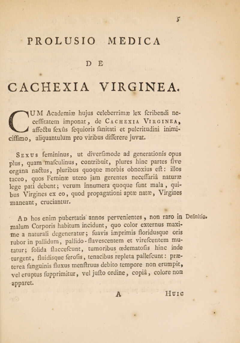 > PROLUSIO MEDICA D E CACHEXIA VIRGINEA. CUM Academiae hujus celeberrimae lex fcribendi ne- ceflitatem imponat, de Cachexia Virginea, affe&u fexus fequioris fanicati et pulcritudini inimi- ciflimo, aliquantulam pro viribus diflerere juvat. Sexus femininus, ut diverfimode ad generationis opus plus, quam mafculinus, contribuit, plures hinc partes five organa na6tus, pluribus quoque morbis obnoxius eft: illos taceo, quos Feminae utero jam gerentes neceflaria naturae lege pati debent; verum innumera quoque funt mala , qui¬ bus Virgines ex eo, quod propagationi aptae natae, Virgines maneant, cruciantur. Ad bos enim pubertatis' annos pervenientes, non raro in Definitio* malum Corporis habitum incidunt, quo color externus maxi¬ me a naturali degeneratur; fuavis imprimis floridusque oris rubor in pallidum, pallido-flavescentem et virefcentem mu¬ tatur; folida fiaccefcunt, tumoribus oedematofls hinc inde turgent, fluidisque ferofis, tenacibus repleta pallefcunt: prae¬ terea fanguinis fluxus menftruus debito tempore non erumpit, vel eruptus fupprimitur, vel jufto ordine, copia, colore non apparet. A Huic