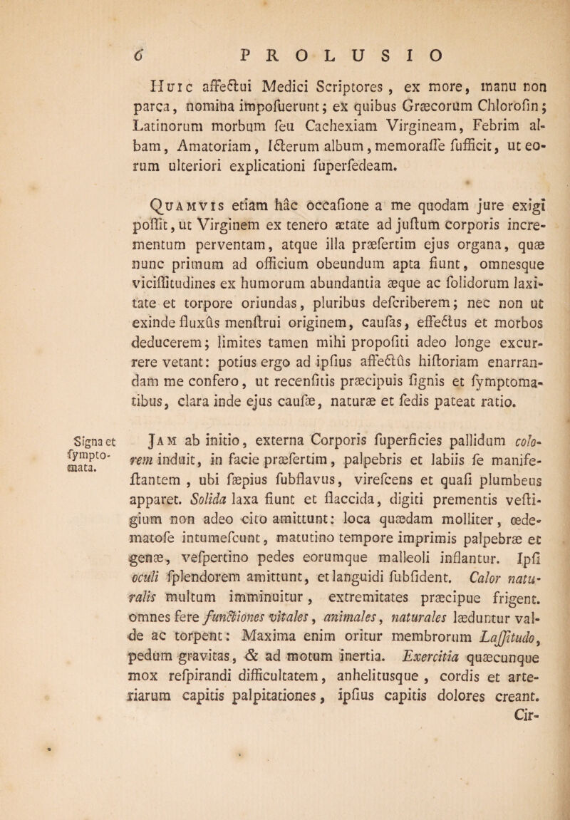 Signa et fympto- aiata. Huic affefiui Medici Scriptores, ex more, manu non parca, nomina impofuerunt; ex quibus Graecorum Chlorofin; Latinorum morbum feii Cachexiam Virgineam, Febrim al¬ bam , Amatoriam, 1dierum album, memorafle fufficit, ut eo¬ rum ulteriori explicationi fuperfedeam. Quamvis etiam hac occafione a me quodam jure exigi poffit, ut Virginem ex tenero aetate ad juflum corporis incre¬ mentum perventam, atque illa praefertim ejus organa, quae nunc primum ad officium obeundum apta fiunt, omnesque viciflitudines ex humorum abundantia aeque ac folidorum laxi¬ tate et torpore oriundas, pluribus defcriberem; nec non ut exinde fluxus menftrui originem, caufas, efledtus et morbos deducerem; limites tamen mihi propofiti adeo longe excur¬ rere vetant: potius ergo ad ipfius affedlus hifioriam enarran¬ dam me confero, ut recenfitis praecipuis fignis et fymptoma- tibus, clara inde ejus caufae, naturae et fedis pateat ratio. Jam ab initio, externa Corporis fuperficies pallidum colo¬ rem induit, in facie praefertim, palpebris et labiis fe manife- flantem , ubi faepius fubflavus, virefcens et quafi plumbeus apparet. Solida laxa fiunt et flaccida, digiti prementis vefli- gium non adeo cito amittunt: loca quaedam molliter, oede¬ ma tofe intumefcunt, matutino tempore imprimis palpebrae e£ genae, vefpertino pedes eorumque malleoli inflantur. Ipfi oculi fplendorem amittunt, et languidi fubfident. Calor natu¬ ralis multum imminuitur, extremitates praecipue frigent, omnes ferq fun&iones vitaks, animales, naturales laeduntur val¬ de ac torpent: Maxima enim oritur membrorum LaJJitudo, pedum gravitas, & ad motum inertia. Exercitia quaecunque mox refpirandi difficultatem, anhelitusque , cordis et arte¬ riarum capitis palpitationes, ipfius capitis dolores creant. Cir-