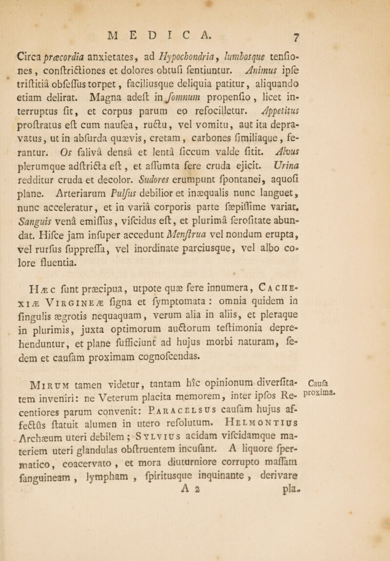 Circa praecordia anxietates, ad Hypochondria, lumbosque tenfio- nes, conftri£liones et dolores obtufi fentiuntur. Animus ipfe triflitia obfeflustorpet, faciliusque deliquia patitur, aliquando etiam delirat. Magna adeft in fomnum propenfio , licet in¬ terruptus fit, et corpus parum eo refocilletur. Appetitus profiratus effc cum naufea, ru£lu, vel vomitu, aut ita depra¬ vatus, ut in abfurda quavis, cretam, carbones fimiliaque , fe¬ rantur. Os faliva densa et lenta ficcum valde fitit. Alvus plerumque adflri&a eft, et aflumta fere cruda ejicit. Urina redditur cruda et decolor. Sudores erumpunt fipontanei, aquofi plane. Arteriarum Piilfus debilior et inaequalis nunc languet, nunc acceleratur, et in varia corporis parte faepifiime variae. Sanguis vena emiflus, vifeidus efi, et plurima ferofitate abun¬ dat. Hifce jam infuper accedunt Menftrua vel nondum erupta, vel rurfus fupprefla, vel inordinate parciusque, vel albo co¬ lore fluentia. H^c funt praecipua, utpote quae fere innumera, Cache¬ xiae Virgin e/e figna et fymptomata : omnia quidem in lingulis aegrotis nequaquam, verum alia in aliis, et pleraque in plurimis, juxta optimorum au&orum teflimonia depre¬ henduntur, et plane fufficiunt ad hujus morbi naturam, fe- dem et caufam proximam cognofcendas. Mirum tamen videtur, tantam hic opinionum diverfita- tem inveniri i ne Veterum placita memorem, inter ipfos Re- centiores parum convenit: Paracelsus caufam hujus af- fe£lus fiatuit alumen in utero refolutum. Helmontius Archium uteri debilem ; Sylvius acidam vifeidamque ma¬ teriem uteri glandulas obfiruentem incufant. A liquore fper- matico, coacervato, et mora diuturniore corrupto maflarn fanguineam , lympham , fpiritusque inquinante , derivare A 2 pia* Caufa proxima.