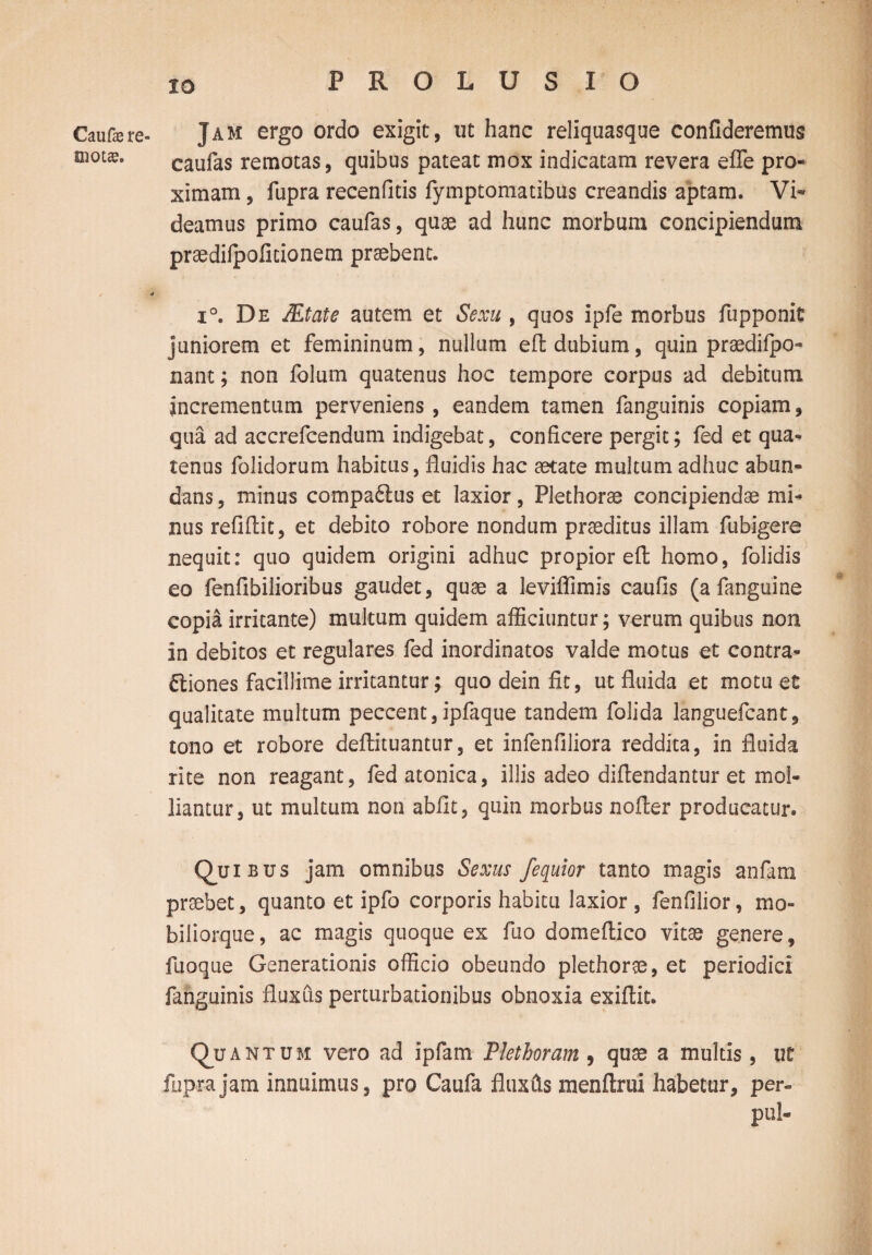 Caufe re¬ mota?. Jam ergo ordo exigit, ut hanc reliquasque confideremus caufas remotas, quibus pateat mox indicatam revera efle pro¬ ximam , fupra recenfitis fymptomatibus creandis aptam. Vi¬ deamus primo caufas, quae ad hunc morbum concipiendum praedifpolitionem praebent. i°. De Mtate autem et Sexu , quos ipfe morbus fupponit juniorem et femininum, nullum eft dubium, quin praedifpo- nant; non folum quatenus hoc tempore corpus ad debitum incrementum perveniens, eandem tamen fanguinis copiam, qua ad accrefcendum indigebat, conficere pergit; fed et qua¬ tenus folidorum habitus, fluidis hac aetate multum adhuc abun¬ dans , minus compadius et laxior, Plethorae concipiendae mi¬ nus refiflit, et debito robore nondum praeditus illam fubigere nequit: quo quidem origini adhuc propior eft homo, folidis eo fenfibilioribus gaudet, quae a leviflimis caufis (a fanguine copia irritante) multum quidem afficiuntur; verum quibus non in debitos et regulares fed inordinatos valde motus et contra¬ ctiones facillime irritantur; quo dein fit, ut fluida et motu et qualitate multum peccent,ipfaque tandem folida languefcant, tono et robore deftituantur, et infenfiliora reddita, in fluida rite non reagant, fed atonica, illis adeo diftendantur et mol¬ liantur, ut multum non abiit, quin morbus nofter producatur. Quibus jam omnibus Sexus fequior tanto magis an fani praebet, quanto et ipfo corporis habitu laxior , fenfilior, mo- biliorque, ac magis quoque ex ftio domeftico vitae genere, fuoque Generationis officio obeundo plethorae, et periodici fanguinis fluxus perturbationibus obnoxia exiftit. Q_uant u m vero ad ipfam Piet horam 9 quae a multis, ut fupra jam innuimus, pro Caufa fluxfts menftrui habetur, per- pul-