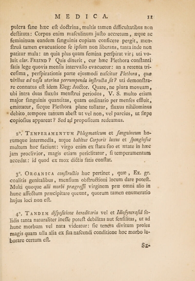 pulcra fane haec eft do6lrina, inultis tamen difficultatibus non deflituta: Corpus enim mafculinum juflo accretum, aeque ac femininum eandem fanguinis copiam conficere pergit, men- ftrua tamen evacuatione fe ipfum non liberans, tanta inde non patitur mala: an quia plus quam femina perfpirat vir; uti vo¬ luit clar. Freind ? Quis dixerit, cur haec Plethora conflanti fatis lege quovis menfis intervallo evacuetur: an a retenta tri- cefima, perfpirationis parte ejusmodi nafcitur Plethora, quce viribus ad vafa uterina perrumpenda inftrutta fit ? uti demonftra- re connatus eft idem Eleg: Auctor. Quare,ne plura moveam, ubi intra duas fluxus menftrui periodos, V. S. multo etiam major fanguinis quantitas, quam ordinario per menfes effluit, emittatur, ficque Plethora plane tollatur, fluxus nihilominus debito tempore tantum abeft ut vel non, vel parcius, ut faepc eopiofius appareat? Sed ad propofitum redeamus. 2°. Temperamentum Phlegmaticum et /anguineum ho- rumque intermedia, atque habitus Corporis laxus et fpongiofus multum huc faciunt: virgo enim ex flatu fuo et aetate in haec jam proclivior, magis etiam periclitatur, fi temperamentum accedat: id quod ex mox dictis fatis conflat. « 3°. Organica conftruftio huc pertinet, quae, Ex. gr. coalitis genitalibus, menfium obflru6lioni locum dare potefl. Multi quoque alii morbi prcegreffi virginem prae omni alio in hunc affedlum praecipitare queunt, quorum tamen enumeratio hujus loci non eft. 4°. Tandem difpofitione hereditaria vel et Idiofyncra/d fo- lidis tanta naturaliter ineffe potefl debilitas aut fenfilitas, ut ad hunc morbum vel nata videatur: fic tenera divitum proles magis quam ulla alia ex fua nafcendi conditione hoc morbo la¬ borare certum eft.
