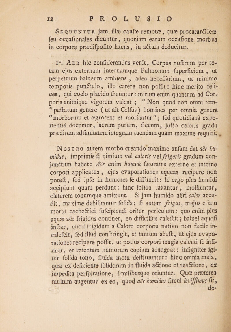 Sequuntur jam illae caufae remotae, quae procatarflicae feu occafionales dicuntur, quoniam earum occafione morbus in corpore praedifpofito latens, in aftum deducitur. • • i°. Aer hic confiderandus venit, Corpus noftrum per to* tam ejus externam internamque Pulmonum fuperficiem , ut perpetuum balneum ambiens , adeo neceffarium, ut minimo temporis pun£lulo, illo carere non poffit: hinc merito feli¬ ces , qui coelo placido fruuntur: mirum enim quantum ad Cor* poris animique vigorem valeat ; ” Non quod non omni tem- 99 pedatum genere ( ut ait Celfus) homines per omnia genera 99morborum et aegrotent et moriantur’’; fed quotidiana expe¬ rienda docemur, aerem purum, ficcum, juffco caloris gradu praeditum ad fanitatem integram tuendam quam maxime requiri , Nostro autem morbo creando maxime anfam dat aer hu« tnidus, imprimis fi nimium vel caloris vel frigoris gradum con- junfitum habet : der enim humido faturatus externe et interne corpori applicatus, ejus evaporationes aqueas recipere non poteft, fed ipfe in humores fe diffundit: hi ergo plus hurnidi accipiunt quam perdunt: hinc folida laxantur, molliuntur, elaterem tonumque amittunt. Si jam humido aeri calor acce° dic, maxime debilitantur folida; fi autem frigus, majus etiam morbi cachectici fufcipiendi oritur periculum: quo enim plus aquae aer frigidus continet, eo difficilius calefcit; balnei aquofi inftar, quod frigidum a Calore corporis nativo non facile in- calefcit, fed illud conftringit, et tantum abeft, ut ejus evapo¬ rationes recipere poffit, ut potius corpori magis calenti fe infi* nuat, et retentam humorum copiam adaugeat: infigniter igi¬ tur folida tono, fluida motu deftituuntur: hinc omnia mala, quae ex deficiente folidorum io fluida asione et reaftione, ex impedita perfpiratione, firailibusque oriuntur. Quae praeterea multum augentur ex eo, quod at'r humidus fimul kvijjhnus fit,