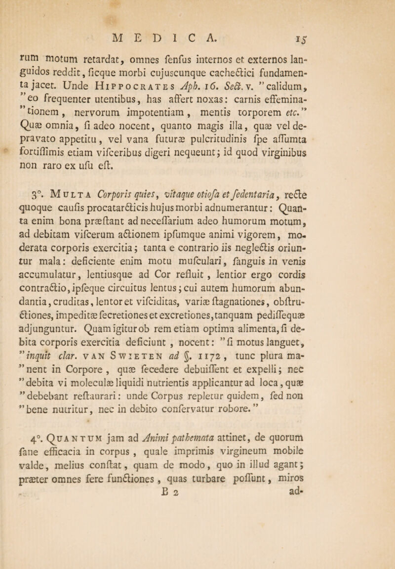 M EDIC A. rum motum retardat, omnes fenfus internos et externos lan¬ guidos reddit, ficque morbi cujuscunque cacheCtici fundamen¬ ta jacet. Unde Hippocrates Apb. 16. Seft. v. ” calidum, ”eo frequenter utentibus, has affert noxas: carnis eflfemina- ” tionem , nervorum impotentiam , mentis torporem etc.” Quae omnia, fi adeo nocent, quanto magis illa, quae vel de¬ pravato appetitu, vel vana futurae pulcritudinis fpe aflumta fortiffimis etiam vifceribus digeri nequeunt; id quod virginibus non raro ex ufu eff. 3°. Multa Corporis quies, vitaque otiofa et fedentaria, re£te quoque caufis procatar&icis hujus morbi adnumerantur: Quan¬ ta enim bona prseffant adneceflarium adeo humorum motum, ad debitam vifcerum a&ionem ipfumque animi vigorem, mo¬ derata corporis exercitia; tanta e contrario iis negle&is oriun¬ tur mala: deficiente enim motu mufculari, fanguis in venis accumulatur, lentiusque ad Cor refluit , lentior ergo cordis contraCtio, ipfeque circuitus lentus;cui autem humorum abun¬ dantia , cruditas, lentor et vifciditas, variae Aagnationes, obflru- Ctiones, impeditaefecretioneset excretiones,tanquam pediflequse adjunguntur. Quamigiturob rem etiam optima alimenta,fi de¬ bita corporis exercitia deficiunt, nocent: ” fi motus languet, s’inquit clar. van Swieten ad g. 1172, tunc plura ma- ”nent in Corpore, quae fecedere debuiflent et expelli; nec ” debita vi moleculae liquidi nutrientis applicantur ad loca, quae ”debebant reffaurari: unde Corpus repletur quidem, fed non ”bene nutritur, nec in debito confervatur robore.” 40. Quantum jam ad Animi pathemata attinet, de quorum fane efficacia in corpus , quale imprimis virgineum mobile valde, melius conflat, quam de modo, quo in illud agant; praeter omnes fere funftiones, quas turbare poliunt, miros £ 2 ad-