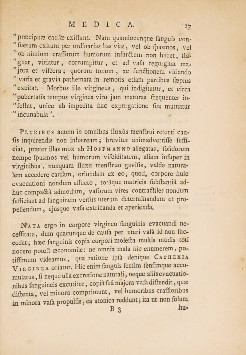 J7 ” praecipuae caufae exiftant. Nam quandocunque fanguis con- 'Tuetum exitum per ordinarias has vias, vel ob fpasmos, vel 'ob nimium cralTorum humorum infarsum non habet, fla- ?,gnat, vitiatur, corrumpitur, et ad vafa regurgitat ma- ”jora et vifcera; quorum tonum , ac fun&ionem vitiando ” varia et gravia pathemata in remotis etiam partibus fepius ”excitat. Morbus ille virgineus, qui indigitatur, et circa ” pubertatis tempus virgines viro jam maturas frequenter in- 3,feflat, unice ab impedita hac expurgatione fua mutuatur ” incunabula”. Pluribus autem in omnibus fluxus menftrui retenti cau- fis inquirendis non inhaeream; breviter animadvertifle fuffi- ciat, praeter illas mox ab Hoffm anno allegatas, folidorum nempe fpasmos vel humorum vifciditatem, aliam infuper in virginibus , nunquam fluxu menflruo gavilis, valde natura¬ lem accedere caufam, oriundam ex eo, quod, corpore huic evacuationi nondum aflueto , totaque matricis fubftantia ad¬ huc compa&a admodum, vaforum vires contra&iles nondum fufficiant ad fanguinem verfus uterum determinandum et pro¬ pellendum , ejusque vafa extricanda et aperienda. Nata ergo in corpore virgineo fanguinis evacuandi ne- ceffitate, dum quacunque de caufa per uteri vafa id non fuc- cedat; haec fanguinis copia corpori molefta multis modis toti nocere poteft oeconomiae: ne omnia mala hic enumerem, po- tiflimum videamus, qua ratione ipfa denique Cachexia Virginea oriatur. Hic enim fanguis fenfim fenfimque accu¬ mulatus , fi neque ulla excretione naturali, neque aliis evacuatio¬ nibus fanguineis excutitur, copia fua majora vafa diflendit, quae diftenta, vel minora comprimunt, vel humoribus craflioribus in minora vafa propulfis, ea atonica reddunt; ita ut non folum