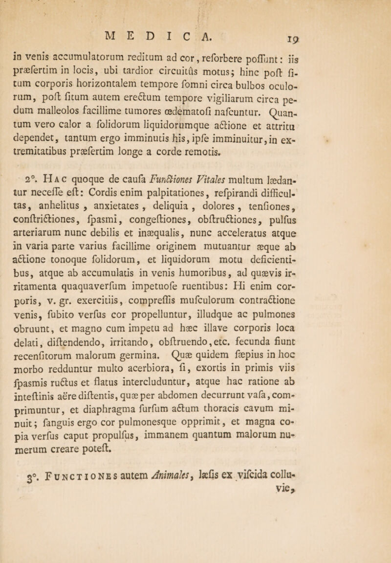 19 in venis accumulatorum reditum ad cor, reforbere poliunt: iis praefertimin locis, ubi tardior circuitus motus; hinc poft fi- tum corporis horizontalem tempore fomni circa bulbos oculo¬ rum, poft fitum autem eredtum tempore vigiliarum circa pe¬ dum malleolos facillime tumores cedematofi nafcuntur. Quan¬ tum vero calor a folidorum liquidorumque adlione et attritu dependet, tantum ergo imminutis his, ipfe imminuitur,in ex¬ tremitatibus praefertim longe a corde remotis. 2°. Hac quoque de caufa Functiones Vitales multum laedan¬ tur necefle eft: Cordis enim palpitationes, refpirandi difficul¬ tas, anhelitus, anxietates, deliquia, dolores, tenfiones, conftridliones, fpasmi, congeftiones, obftrudliones, pulfus arteriarum nunc debilis et inaequalis, nunc acceleratus atque in varia parte varius facillime originem mutuantur aeque ab adlione tonoque folidorum, et liquidorum motu deficienti¬ bus, atque ab accumulatis in venis humoribus, ad quaevis ir¬ ritamenta quaquaverfum impetuofe ruentibus: Hi enim cor¬ poris, v. gr. exercitiis, compreffis mufculorum contradlione venis, fubito verfus cor propelluntur, illudque ac pulmones obruunt, et magno cum impetu ad haec illave corporis loca delati, diftendendo, irritando, obftruendo,etc. fecunda fiunt recenfitorum malorum germina. Quae quidem faepius in hoc morbo redduntur multo acerbiora, fi, exortis in primis viis fpasmis rudius et flatus intercluduntur, atque hac ratione ab inteflinis aerediflentis, quae per abdomen decurrunt vafa, com¬ primuntur, et diaphragma furfum adlum thoracis cavum mi¬ nuit; fanguis ergo cor pulmonesque opprimit, et magna co¬ pia verfus caput propulfus, immanem quantum malorum nu¬ merum creare poteft. 30. Functiones autem Animales, laefis ex vifcidacollu-