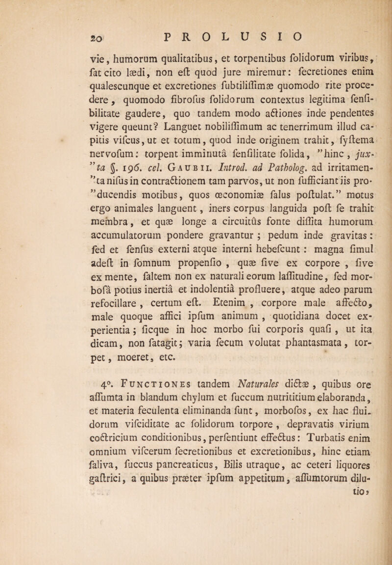 vie, humorum qualitatibus, et torpentibus folidorum viribus, fat cito laedi, non eft quod jure miremur: fecretiones enim qualescunque et excretiones fubtiliffimae quomodo rite proce¬ dere , quomodo fibrofus folidorum contextus legitima fenfl- bilitate gaudere, quo tandem modo aftiones inde pendentes vigere queunt? Languet nobiliflimura ac tenerrimum illud ca¬ pitis vifcus,ut et totum, quod inde originem trahit, fyftema nervofum: torpent imminuta fenfilitate folida, ”hinc , jux- ”ta §. 196. ccl Gaubii. Introd. ad Patholog. ad irritamen- J,tanifusin contradionem tam parvos, ut non fufficiantiis pra¬ educendis motibus, quos oeconomiae falus portulat.” motus ergo animales languent, iners corpus languida poft fe trahit membra, et quae longe a circuitus fonte diflita humorum accumulatorum pondere gravantur ; pedum inde gravitas: fed et fenfus externi atque interni hebefcunt : magna fimul adeft in fomnum propenfio , quae five ex corpore , five ex mente, faltem non ex naturali eorum laffitudine, fed mor- bofa potius inertia et indolentia profluere, atque adeo parum refocillare , certum eft. Etenim , corpore male affe<ftos male quoque affici ipfum animum , quotidiana docet ex¬ perientia ; ficque in hoc morbo fui corporis quali, ut ita dicam, non fatagit; varia fecum volutat phantasmata, tor¬ pet, moeret, etc. 4°. Functiones tandem Naturales diflae , quibus ore aflumta in blandum chylum et fuccum nutrititium elaboranda, et materia feculenta eliminanda funt, morbofos, ex hac flui¬ dorum vifciditate ac folidorum torpore , depravatis virium co&ricium conditionibus, perfentiunt effe6lus: Turbatis enim omnium vifcerum fecretionibus et excredonibus, hinc etiam faliva, fliccus pancreaticus, Bilis utraque, ac ceteri liquores gaftrici, a quibus praeter ipfum appetitum, aflumtorum dilu¬ tio?